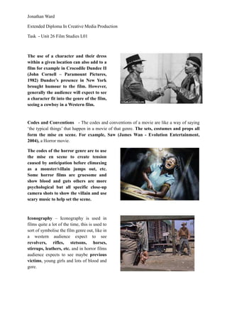 Jonathan Ward

Extended Diploma In Creative Media Production

Task - Unit 26 Film Studies L01



The use of a character and their dress
within a given location can also add to a
film for example in Crocodile Dundee II
(John Cornell – Paramount Pictures,
1982) Dundee‟s presence in New York
brought humour to the film. However,
generally the audience will expect to see
a character fit into the genre of the film,
seeing a cowboy in a Western film.


Codes and Conventions - The codes and conventions of a movie are like a way of saying
‘the typical things’ that happen in a movie of that genre. The sets, costumes and props all
form the mise en scene. For example, Saw (James Wan - Evolution Entertainment,
2004), a Horror movie.

The codes of the horror genre are to use
the mise en scene to create tension
caused by anticipation before climaxing
as a monster/villain jumps out, etc.
Some horror films are gruesome and
show blood and guts others are more
psychological but all specific close-up
camera shots to show the villain and use
scary music to help set the scene.



Iconography – Iconography is used in
films quite a lot of the time, this is used to
sort of symbolise the film genre out, like in
a western audience expect to see
revolvers, rifles, stetsons, horses,
stirrups, leathers, etc. and in horror films
audience expects to see maybe previous
victims, young girls and lots of blood and
gore.
 