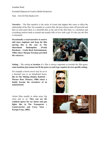 Jonathan Ward

Extended Diploma In Creative Media Production

Task - Unit 26 Film Studies L01



Narrative – The film narrative is the series of events that happen that cause to effect the
relationship of the film. For example in a action film, the hero always starts off powerful and
then at some point there is a downfall then at the end of the film there is a resolution and
everything resolves back to normal and usually falls in love with a girl. It’s the way the film
is structured.

Occasionally a vocal narrative is used to
add more emphasis and keep the film
moving this is the case in The
Shawshank       Redemption        (Frank
Darabont – Castle Rock Entertainment,
1984) where Morgan Freeman provided
the voiceover.



Setting – The setting or location of a film is always important as towards the film genre,
some locations just cannot not fit the genre as each type requires its own specific setting.

For example a horror movie may be set in
a deserted area or an abandoned house,
like in The Shining (Stanley Kubrick –
Warner Bros. Pictures, 1980) where a
family become the caretakers of an
isolated hotel.




Action films usually in urban areas, big
cities and so on. They can use the
confined spaces for car chases and gun
fights like in The Transporter (
LouisLeterrier and Corey Yuen –
Europa Corp., 2002).
 