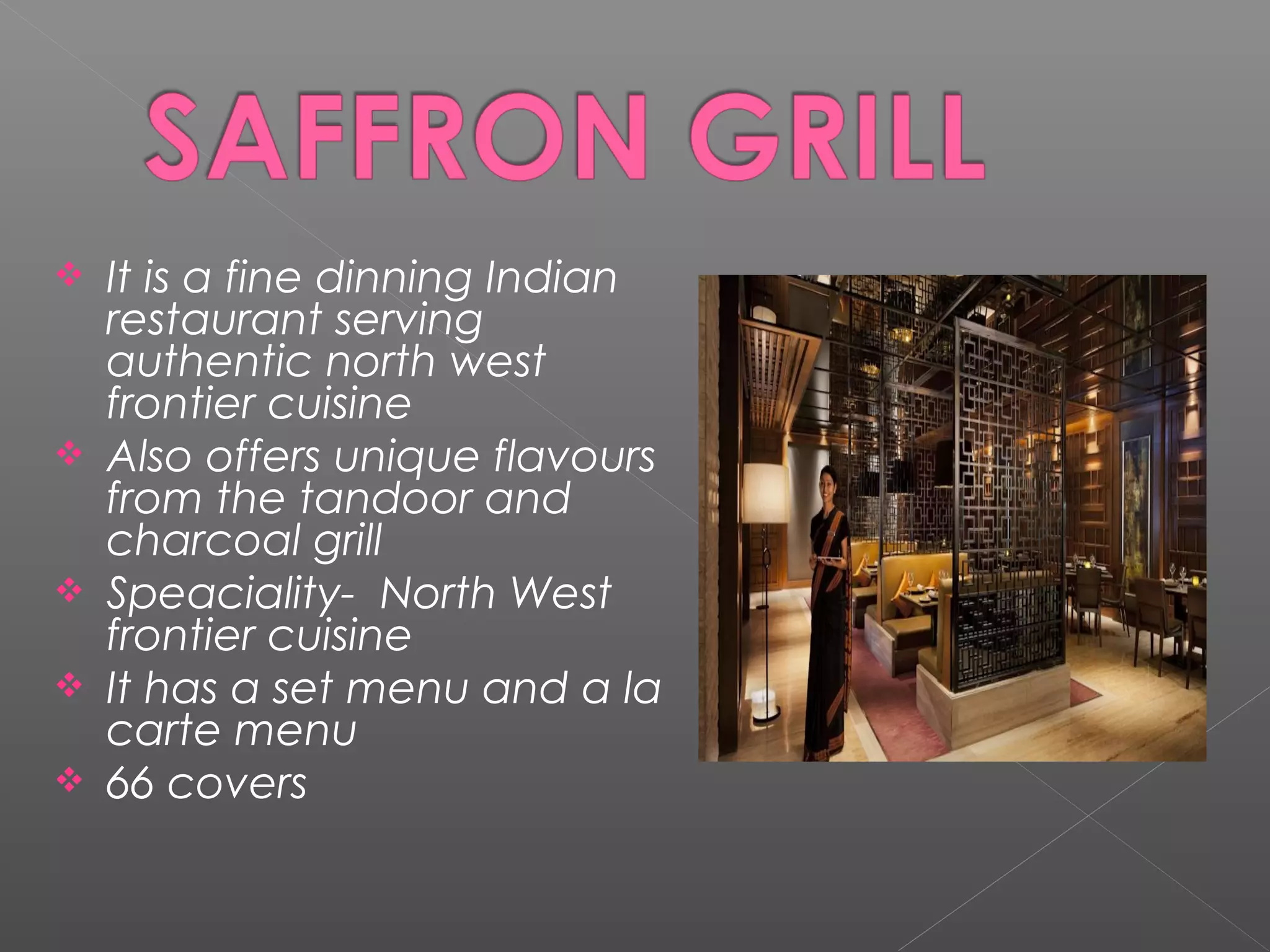  It is a fine dinning Indian
restaurant serving
authentic north west
frontier cuisine
 Also offers unique flavours
from the tandoor and
charcoal grill
 Speaciality- North West
frontier cuisine
 It has a set menu and a la
carte menu
 66 covers
 
