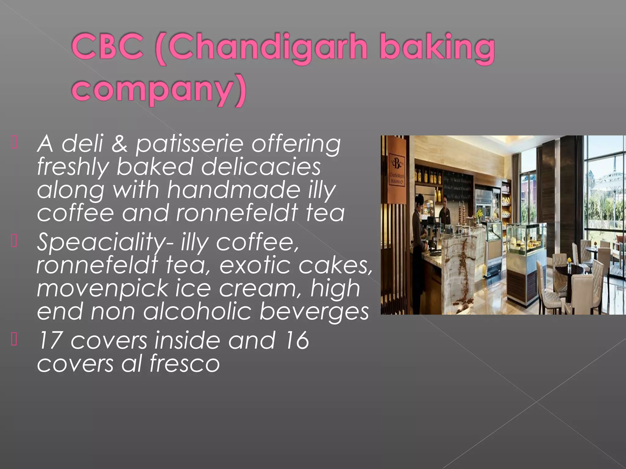  A deli & patisserie offering
freshly baked delicacies
along with handmade illy
coffee and ronnefeldt tea
 Speaciality- illy coffee,
ronnefeldt tea, exotic cakes,
movenpick ice cream, high
end non alcoholic beverges
 17 covers inside and 16
covers al fresco
 
