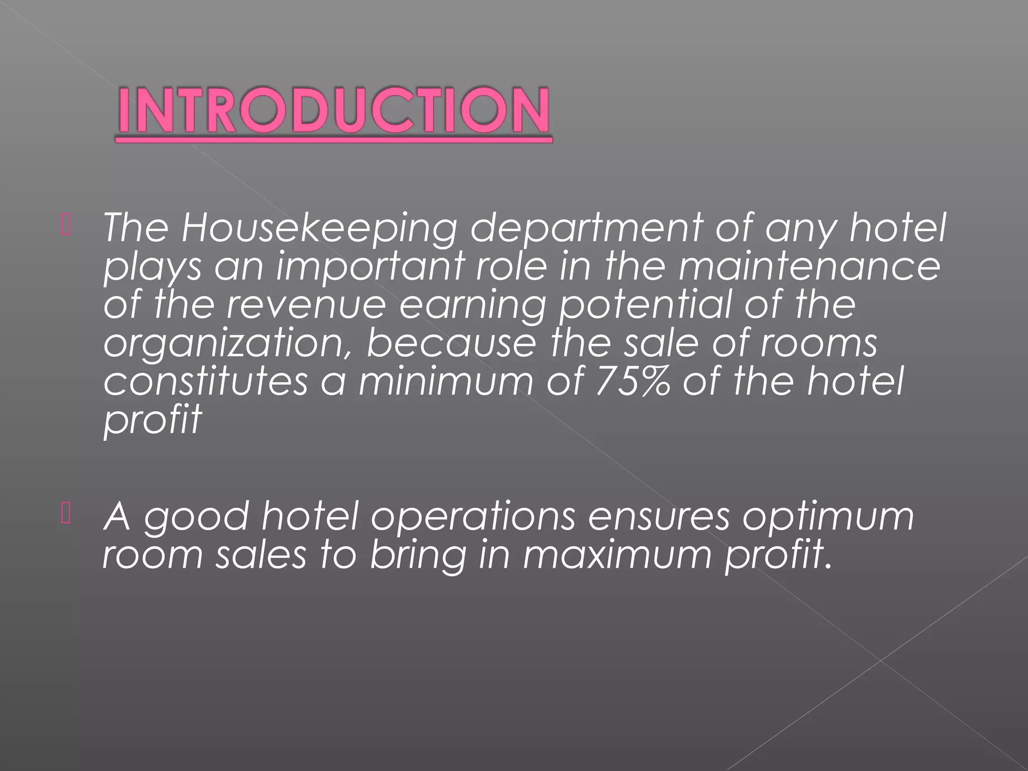  The Housekeeping department of any hotel
plays an important role in the maintenance
of the revenue earning potential of the
organization, because the sale of rooms
constitutes a minimum of 75% of the hotel
profit
 A good hotel operations ensures optimum
room sales to bring in maximum profit.
 