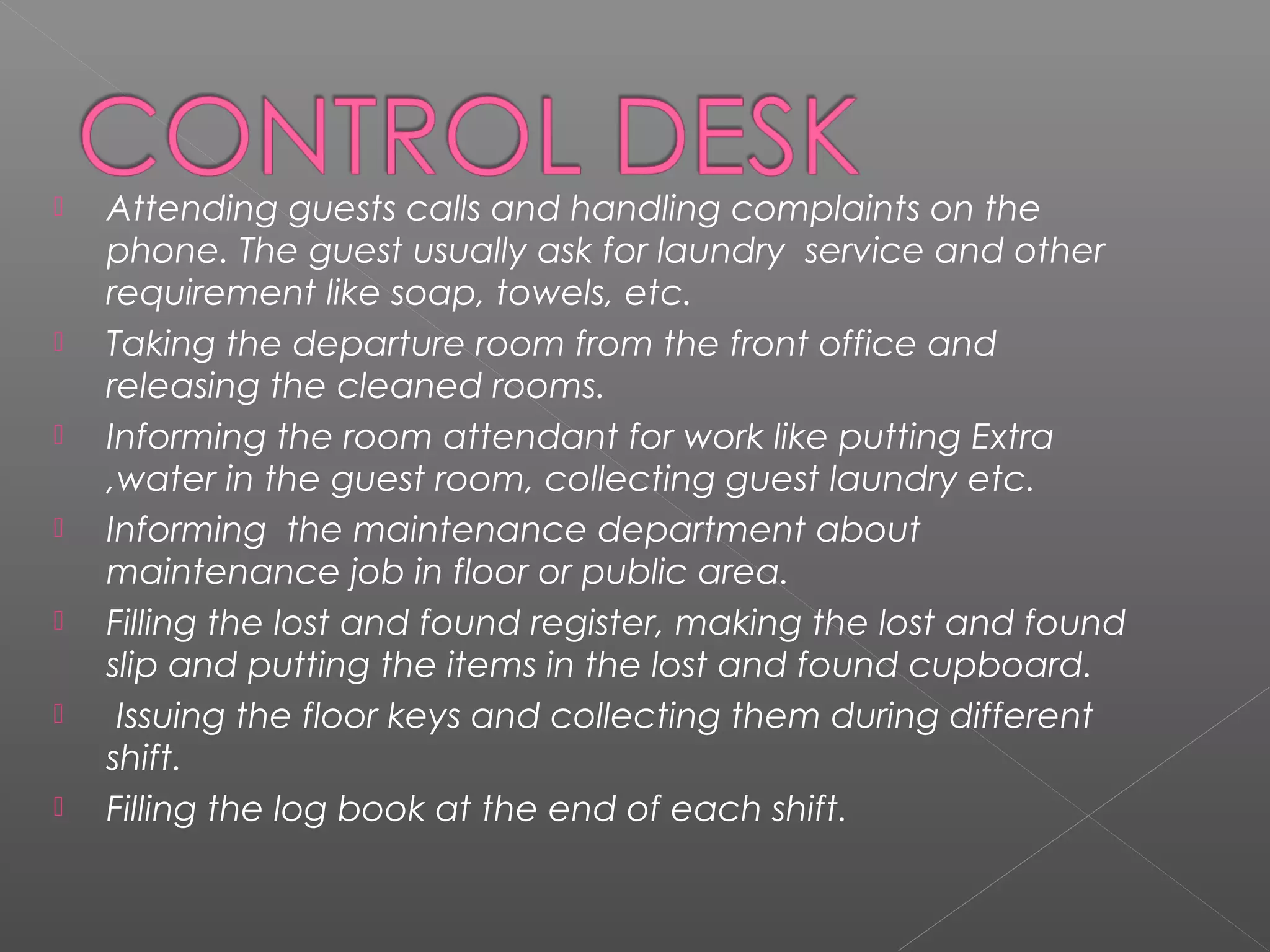 Attending guests calls and handling complaints on the
phone. The guest usually ask for laundry service and other
requirement like soap, towels, etc.
 Taking the departure room from the front office and
releasing the cleaned rooms.
 Informing the room attendant for work like putting Extra
,water in the guest room, collecting guest laundry etc.
 Informing the maintenance department about
maintenance job in floor or public area.
 Filling the lost and found register, making the lost and found
slip and putting the items in the lost and found cupboard.
 Issuing the floor keys and collecting them during different
shift.
 Filling the log book at the end of each shift.
 