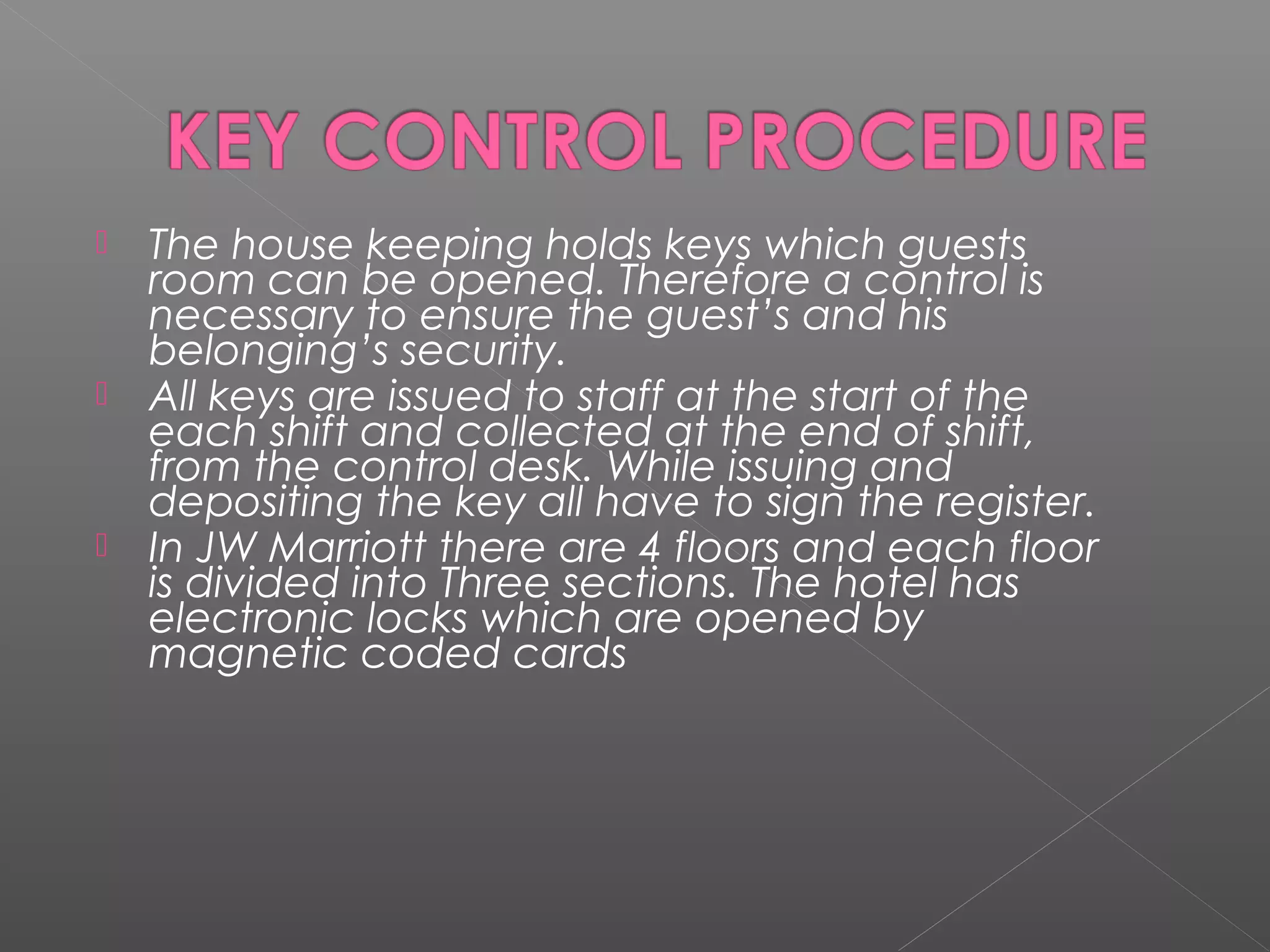  The house keeping holds keys which guests
room can be opened. Therefore a control is
necessary to ensure the guest’s and his
belonging’s security.
 All keys are issued to staff at the start of the
each shift and collected at the end of shift,
from the control desk. While issuing and
depositing the key all have to sign the register.
 In JW Marriott there are 4 floors and each floor
is divided into Three sections. The hotel has
electronic locks which are opened by
magnetic coded cards
 