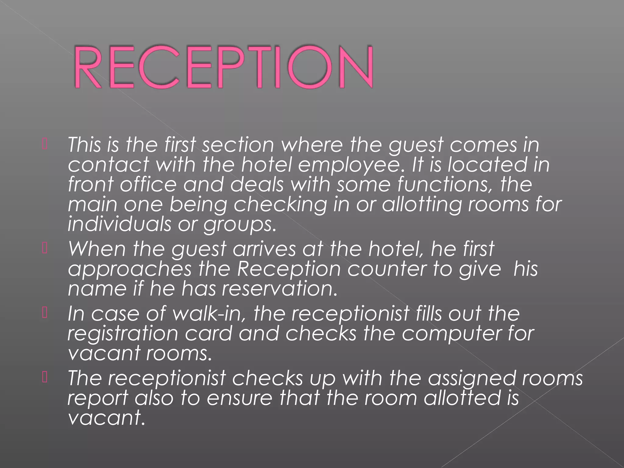  This is the first section where the guest comes in
contact with the hotel employee. It is located in
front office and deals with some functions, the
main one being checking in or allotting rooms for
individuals or groups.
 When the guest arrives at the hotel, he first
approaches the Reception counter to give his
name if he has reservation.
 In case of walk-in, the receptionist fills out the
registration card and checks the computer for
vacant rooms.
 The receptionist checks up with the assigned rooms
report also to ensure that the room allotted is
vacant.
 