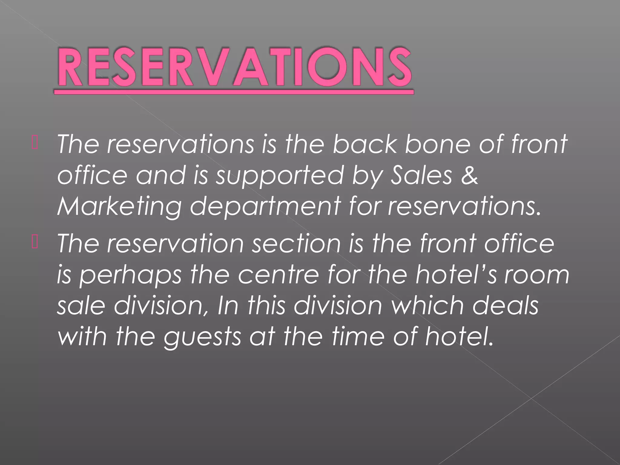  The reservations is the back bone of front
office and is supported by Sales &
Marketing department for reservations.
 The reservation section is the front office
is perhaps the centre for the hotel’s room
sale division, In this division which deals
with the guests at the time of hotel.
 