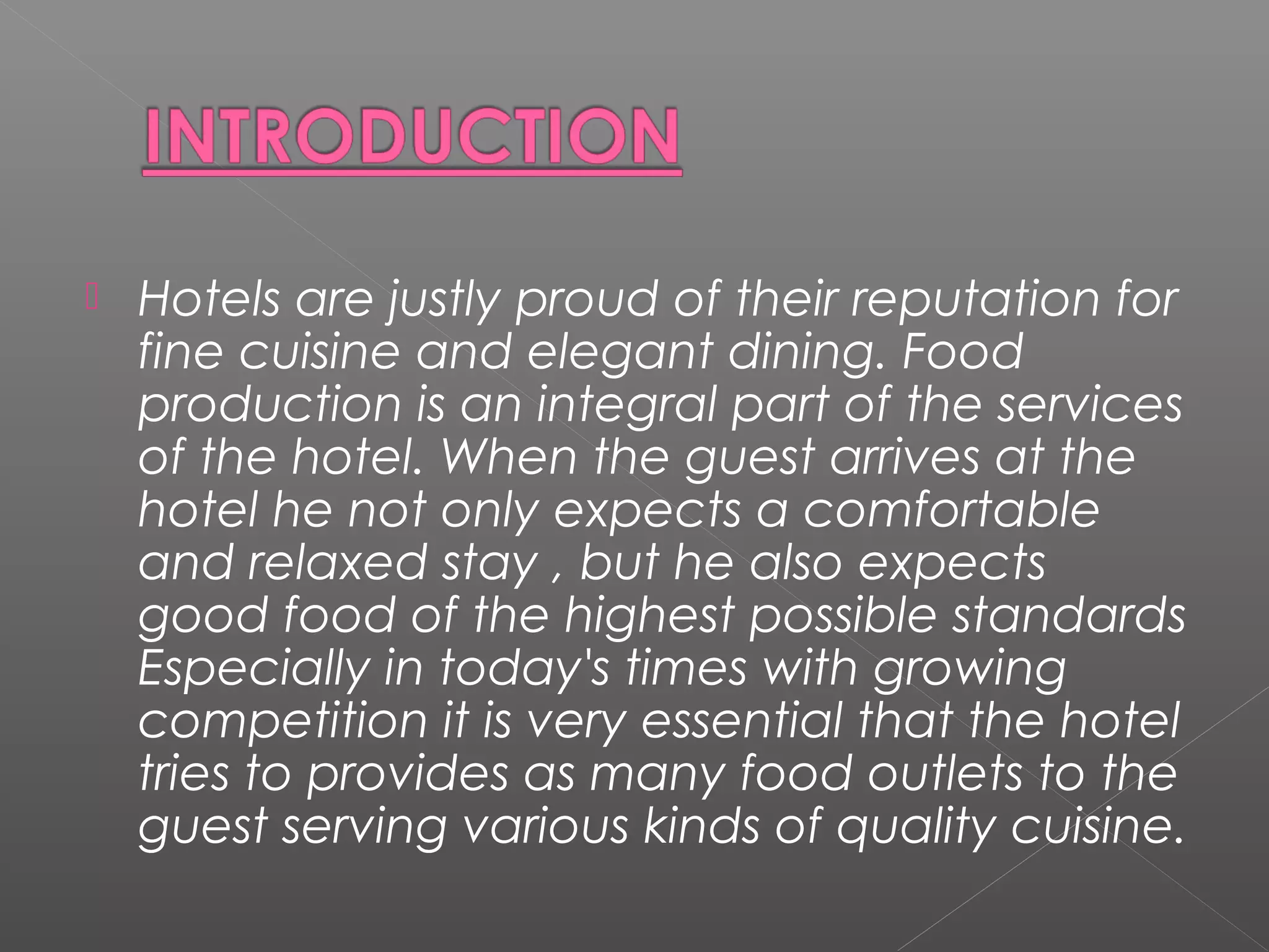  Hotels are justly proud of their reputation for
fine cuisine and elegant dining. Food
production is an integral part of the services
of the hotel. When the guest arrives at the
hotel he not only expects a comfortable
and relaxed stay , but he also expects
good food of the highest possible standards
Especially in today's times with growing
competition it is very essential that the hotel
tries to provides as many food outlets to the
guest serving various kinds of quality cuisine.
 
