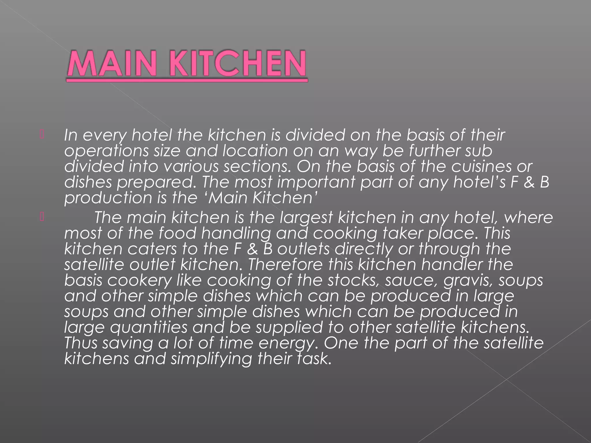  In every hotel the kitchen is divided on the basis of their
operations size and location on an way be further sub
divided into various sections. On the basis of the cuisines or
dishes prepared. The most important part of any hotel’s F & B
production is the ‘Main Kitchen’
 The main kitchen is the largest kitchen in any hotel, where
most of the food handling and cooking taker place. This
kitchen caters to the F & B outlets directly or through the
satellite outlet kitchen. Therefore this kitchen handler the
basis cookery like cooking of the stocks, sauce, gravis, soups
and other simple dishes which can be produced in large
soups and other simple dishes which can be produced in
large quantities and be supplied to other satellite kitchens.
Thus saving a lot of time energy. One the part of the satellite
kitchens and simplifying their task.
 