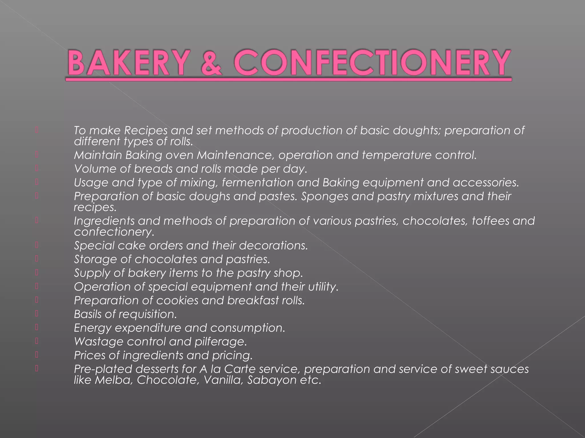  To make Recipes and set methods of production of basic doughts; preparation of
different types of rolls.
 Maintain Baking oven Maintenance, operation and temperature control.
 Volume of breads and rolls made per day.
 Usage and type of mixing, fermentation and Baking equipment and accessories.
 Preparation of basic doughs and pastes. Sponges and pastry mixtures and their
recipes.
 Ingredients and methods of preparation of various pastries, chocolates, toffees and
confectionery.
 Special cake orders and their decorations.
 Storage of chocolates and pastries.
 Supply of bakery items to the pastry shop.
 Operation of special equipment and their utility.
 Preparation of cookies and breakfast rolls.
 Basils of requisition.
 Energy expenditure and consumption.
 Wastage control and pilferage.
 Prices of ingredients and pricing.
 Pre-plated desserts for A la Carte service, preparation and service of sweet sauces
like Melba, Chocolate, Vanilla, Sabayon etc.
 