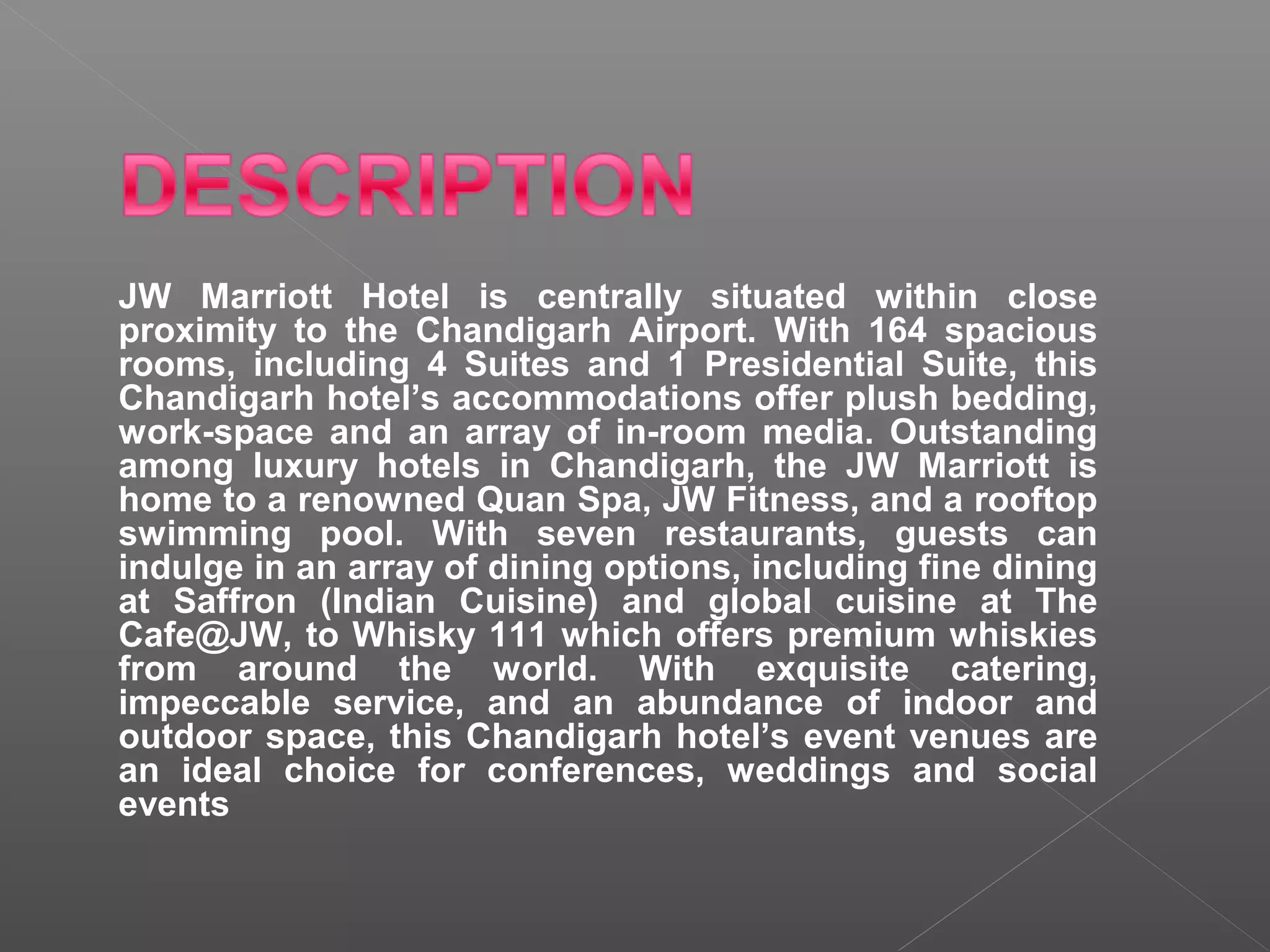 JW Marriott Hotel is centrally situated within close
proximity to the Chandigarh Airport. With 164 spacious
rooms, including 4 Suites and 1 Presidential Suite, this
Chandigarh hotel’s accommodations offer plush bedding,
work-space and an array of in-room media. Outstanding
among luxury hotels in Chandigarh, the JW Marriott is
home to a renowned Quan Spa, JW Fitness, and a rooftop
swimming pool. With seven restaurants, guests can
indulge in an array of dining options, including fine dining
at Saffron (Indian Cuisine) and global cuisine at The
Cafe@JW, to Whisky 111 which offers premium whiskies
from around the world. With exquisite catering,
impeccable service, and an abundance of indoor and
outdoor space, this Chandigarh hotel’s event venues are
an ideal choice for conferences, weddings and social
events
 