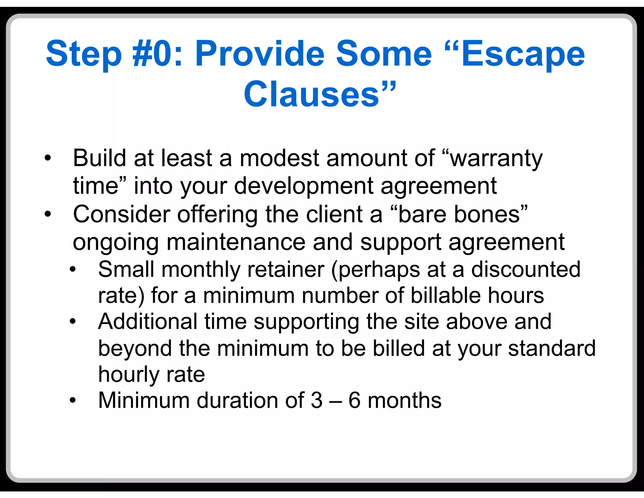 Step #0: Provide Some “Escape
            Clauses”
•  Build at least a modest amount of “warranty
   time” into your development agreement
•  Consider offering the client a “bare bones”
   ongoing maintenance and support agreement
  •  Small monthly retainer (perhaps at a discounted
     rate) for a minimum number of billable hours
  •  Additional time supporting the site above and
     beyond the minimum to be billed at your standard
     hourly rate
  •  Minimum duration of 3 – 6 months
 