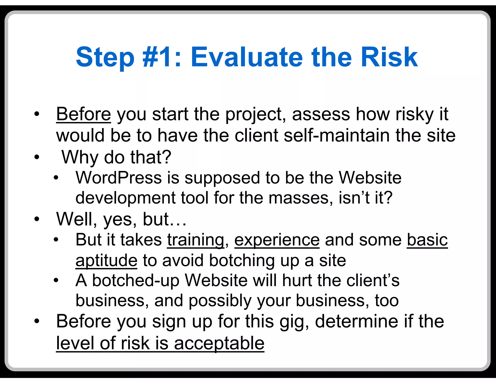 Step #1: Evaluate the Risk
•  Before you start the project, assess how risky it
   would be to have the client self-maintain the site
•  Why do that?
  •  WordPress is supposed to be the Website
     development tool for the masses, isn’t it?
•  Well, yes, but…
  •  But it takes training, experience and some basic
     aptitude to avoid botching up a site
  •  A botched-up Website will hurt the client’s
     business, and possibly your business, too
•  Before you sign up for this gig, determine if the
   level of risk is acceptable
 