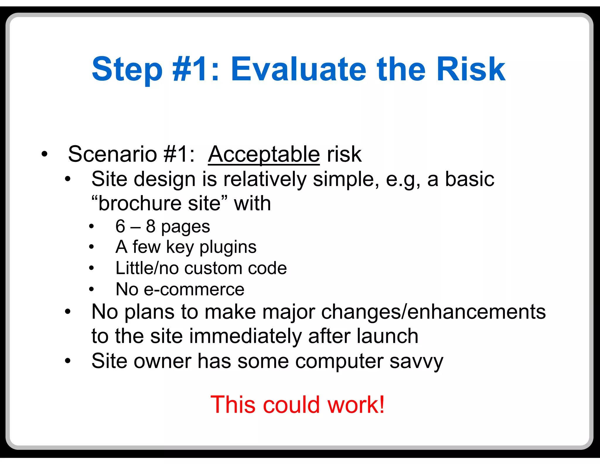 Step #1: Evaluate the Risk

•  Scenario #1: Acceptable risk
  •  Site design is relatively simple, e.g, a basic
     “brochure site” with
    •    6 – 8 pages
    •    A few key plugins
    •    Little/no custom code
    •    No e-commerce
  •  No plans to make major changes/enhancements
     to the site immediately after launch
  •  Site owner has some computer savvy

                    This could work!
 