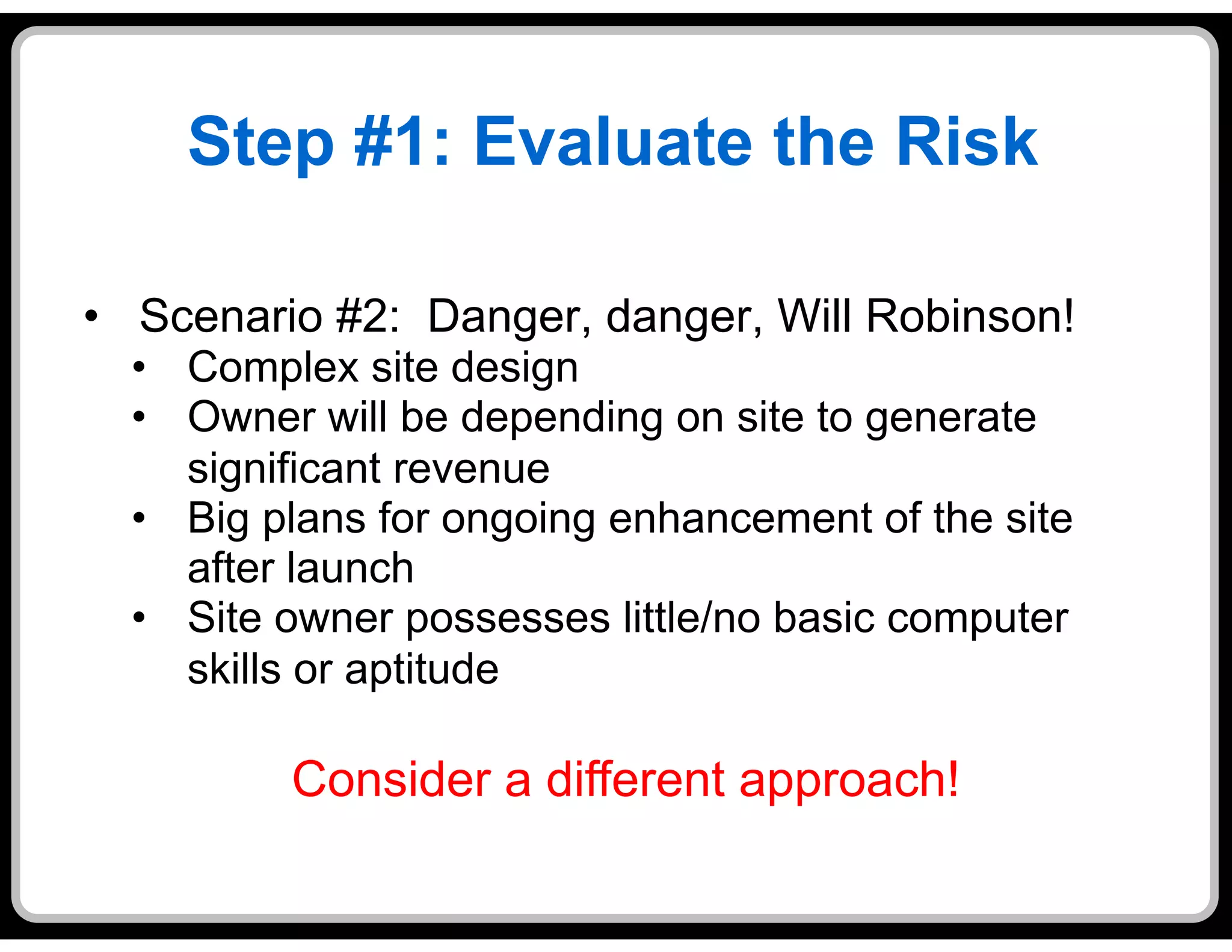 Step #1: Evaluate the Risk

•  Scenario #2: Danger, danger, Will Robinson!
  •  Complex site design
  •  Owner will be depending on site to generate
     significant revenue
  •  Big plans for ongoing enhancement of the site
     after launch
  •  Site owner possesses little/no basic computer
     skills or aptitude

          Consider a different approach!
 