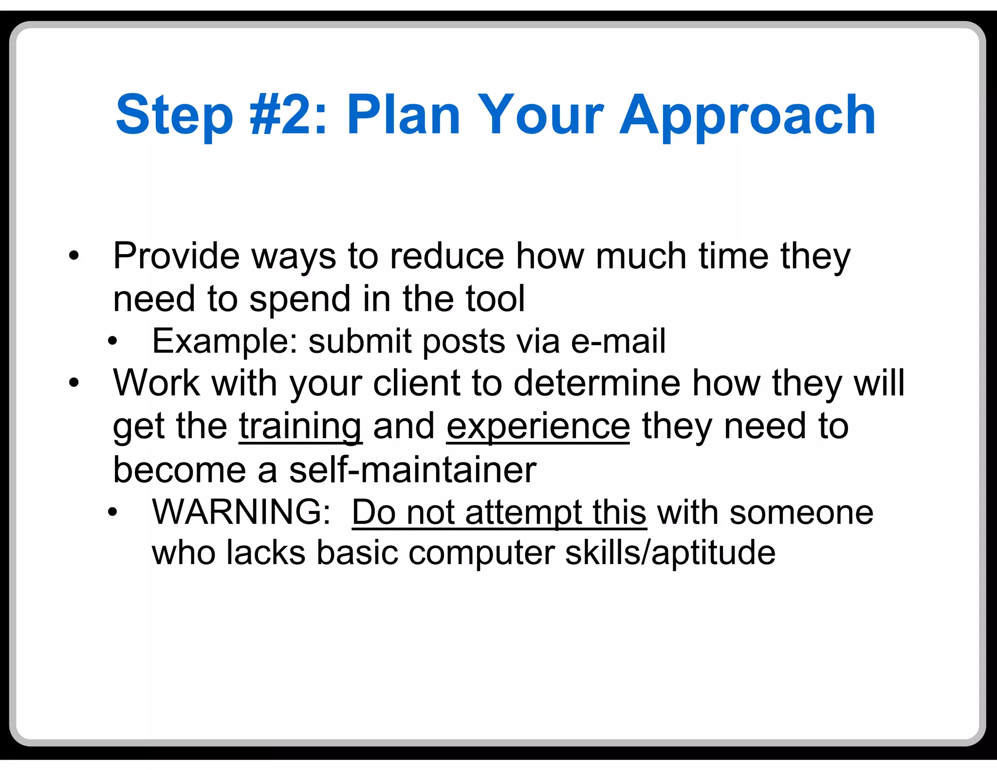Step #2: Plan Your Approach

•  Provide ways to reduce how much time they
   need to spend in the tool
  •  Example: submit posts via e-mail
•  Work with your client to determine how they will
   get the training and experience they need to
   become a self-maintainer
  •  WARNING: Do not attempt this with someone
     who lacks basic computer skills/aptitude
 