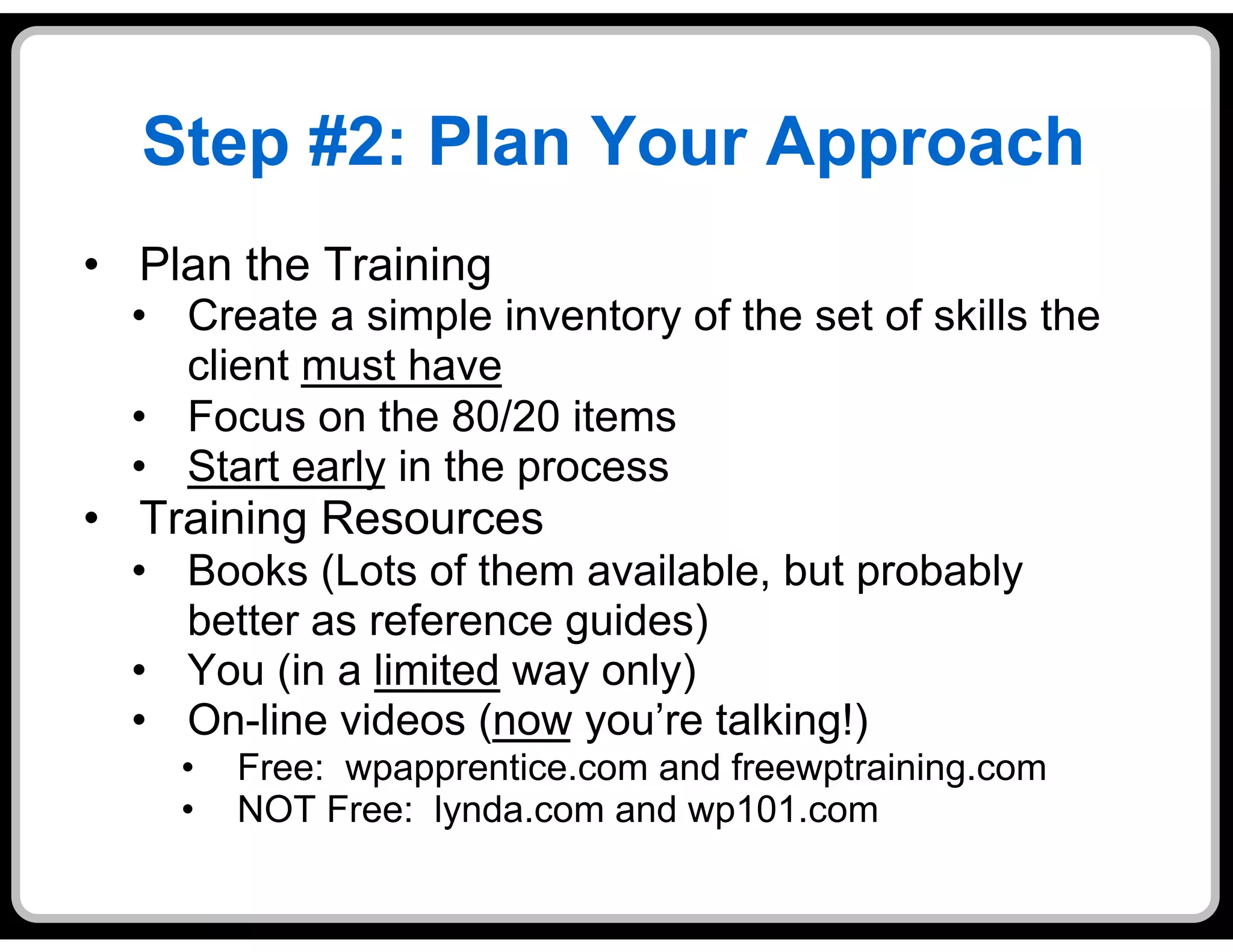 Step #2: Plan Your Approach
•  Plan the Training
  •  Create a simple inventory of the set of skills the
     client must have
  •  Focus on the 80/20 items
  •  Start early in the process
•  Training Resources
  •  Books (Lots of them available, but probably
     better as reference guides)
  •  You (in a limited way only)
  •  On-line videos (now you’re talking!)
    •    Free: wpapprentice.com and freewptraining.com
    •    NOT Free: lynda.com and wp101.com
 