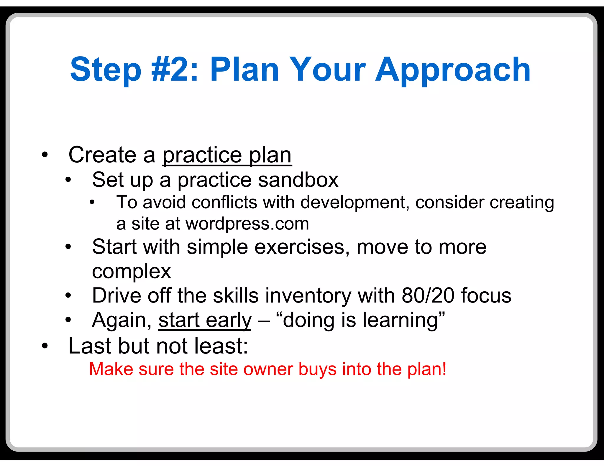 Step #2: Plan Your Approach

•  Create a practice plan
  •  Set up a practice sandbox
     •    To avoid conflicts with development, consider creating
          a site at wordpress.com
  •  Start with simple exercises, move to more
     complex
  •  Drive off the skills inventory with 80/20 focus
  •  Again, start early – “doing is learning”
•  Last but not least:
     Make sure the site owner buys into the plan!
 