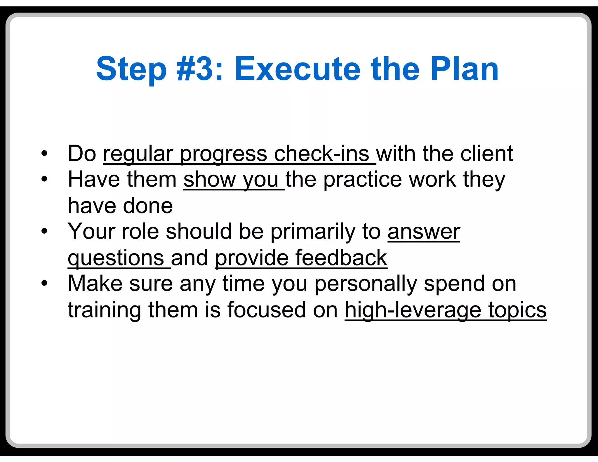 Step #3: Execute the Plan

•  Do regular progress check-ins with the client
•  Have them show you the practice work they
   have done
•  Your role should be primarily to answer
   questions and provide feedback
•  Make sure any time you personally spend on
   training them is focused on high-leverage topics
 