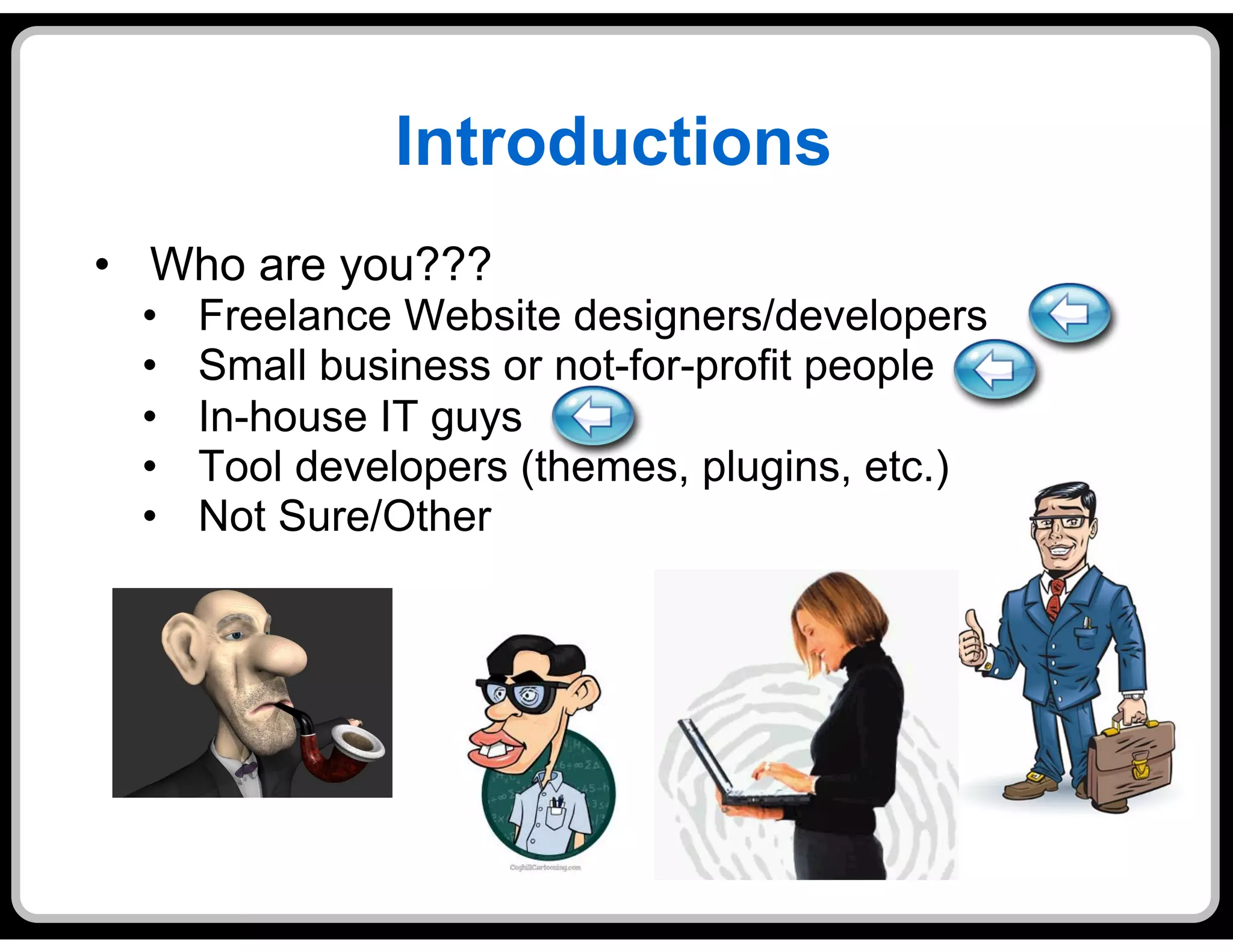 Introductions
•  Who are you???
  •    Freelance Website designers/developers
  •    Small business or not-for-profit people
  •    In-house IT guys
  •    Tool developers (themes, plugins, etc.)
  •    Not Sure/Other
 