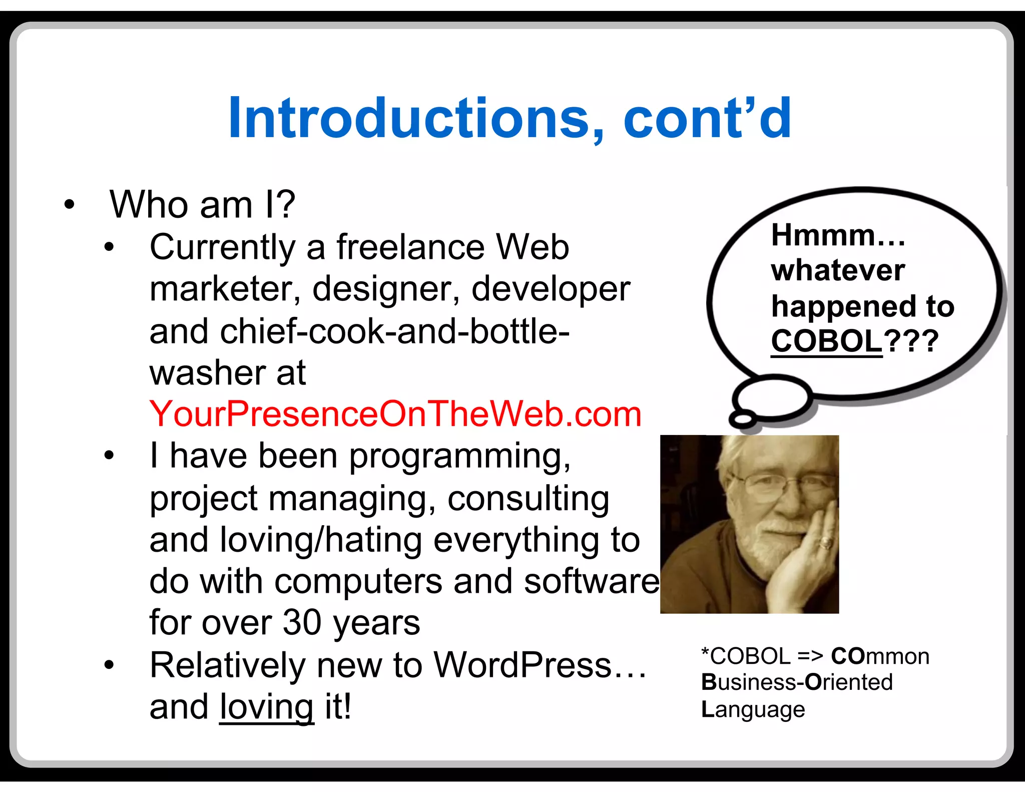 Introductions, cont’d
•  Who am I?
  •  Currently a freelance Web              Hmmm…
                                            whatever
     marketer, designer, developer          happened to
     and chief-cook-and-bottle-             COBOL???
     washer at
     YourPresenceOnTheWeb.com
  •  I have been programming,
     project managing, consulting
     and loving/hating everything to
     do with computers and software
     for over 30 years
                                       *COBOL => COmmon
  •  Relatively new to WordPress…      Business-Oriented
     and loving it!                    Language
 