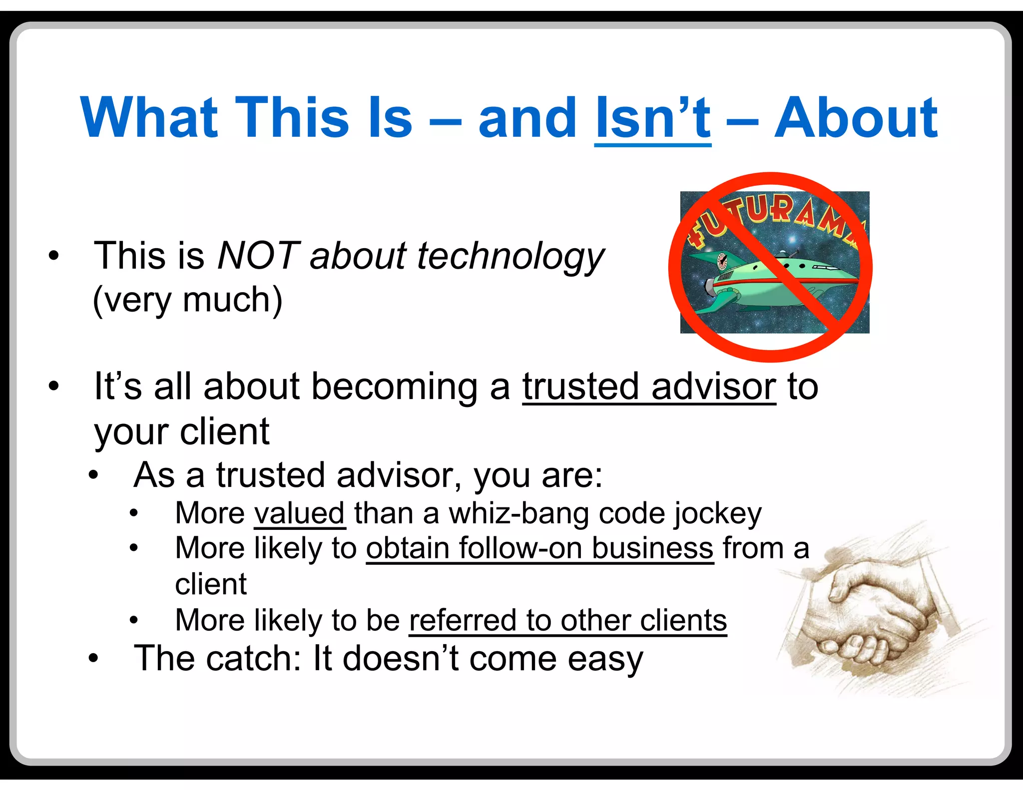 What This Is – and Isn’t – About

•  This is NOT about technology
  (very much)

•  It’s all about becoming a trusted advisor to
   your client
  •  As a trusted advisor, you are:
    •    More valued than a whiz-bang code jockey
    •    More likely to obtain follow-on business from a
         client
    •    More likely to be referred to other clients
  •  The catch: It doesn’t come easy
 
