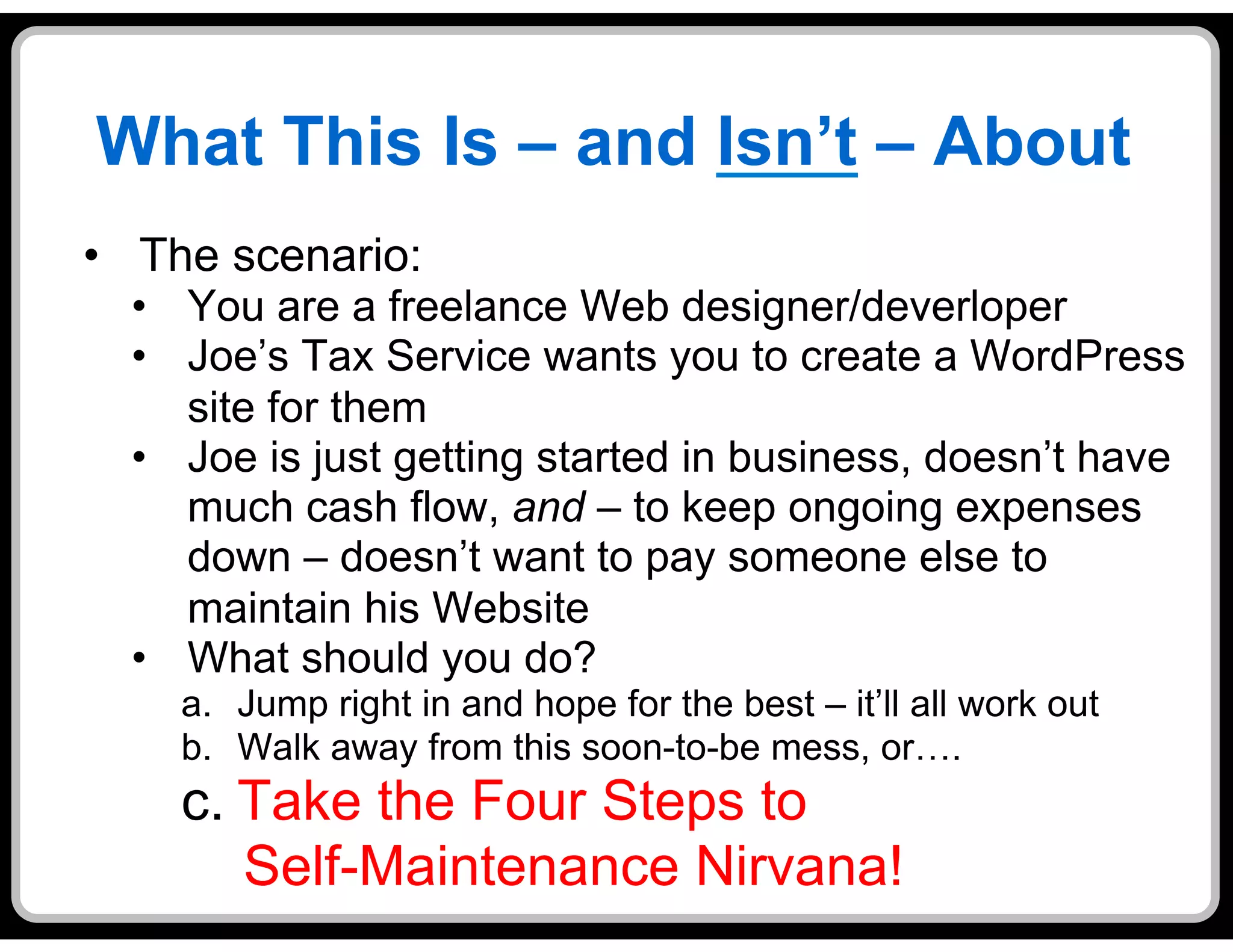 What This Is – and Isn’t – About
•  The scenario:
  •  You are a freelance Web designer/deverloper
  •  Joe’s Tax Service wants you to create a WordPress
     site for them
  •  Joe is just getting started in business, doesn’t have
     much cash flow, and – to keep ongoing expenses
     down – doesn’t want to pay someone else to
     maintain his Website
  •  What should you do?
    a.  Jump right in and hope for the best – it’ll all work out
    b.  Walk away from this soon-to-be mess, or….
    c. Take the Four Steps to
       Self-Maintenance Nirvana!
 