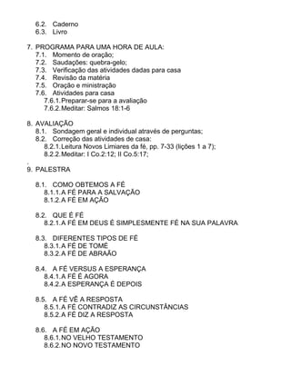 6.2. Caderno
6.3. Livro
7. PROGRAMA PARA UMA HORA DE AULA:
7.1. Momento de oração;
7.2. Saudações: quebra-gelo;
7.3. Verificação das atividades dadas para casa
7.4. Revisão da matéria
7.5. Oração e ministração
7.6. Atividades para casa
7.6.1.Preparar-se para a avaliação
7.6.2.Meditar: Salmos 18:1-6
8. AVALIAÇÃO
8.1. Sondagem geral e individual através de perguntas;
8.2. Correção das atividades de casa:
8.2.1.Leitura Novos Limiares da fé, pp. 7-33 (lições 1 a 7);
8.2.2.Meditar: I Co.2:12; II Co.5:17;
.
9. PALESTRA
8.1. COMO OBTEMOS A FÉ
8.1.1.A FÉ PARA A SALVAÇÃO
8.1.2.A FÉ EM AÇÃO
8.2. QUE É FÉ
8.2.1.A FÉ EM DEUS É SIMPLESMENTE FÉ NA SUA PALAVRA
8.3. DIFERENTES TIPOS DE FÉ
8.3.1.A FÉ DE TOMÉ
8.3.2.A FÉ DE ABRAÃO
8.4. A FÉ VERSUS A ESPERANÇA
8.4.1.A FÉ É AGORA
8.4.2.A ESPERANÇA É DEPOIS
8.5. A FÉ VÊ A RESPOSTA
8.5.1.A FÉ CONTRADIZ AS CIRCUNSTÂNCIAS
8.5.2.A FÉ DIZ A RESPOSTA
8.6. A FÉ EM AÇÃO
8.6.1.NO VELHO TESTAMENTO
8.6.2.NO NOVO TESTAMENTO
 