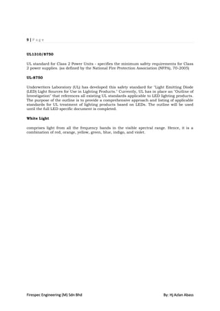 9|Page


UL1310/8750

UL standard for Class 2 Power Units - specifies the minimum safety requirements for Class
2 power supplies. (as defined by the National Fire Protection Association (NFPA), 70-2005)

UL-8750

Underwriters Laboratory (UL) has developed this safety standard for "Light Emitting Diode
(LED) Light Sources for Use in Lighting Products." Currently, UL has in place an "Outline of
Investigation" that references all existing UL standards applicable to LED lighting products.
The purpose of the outline is to provide a comprehensive approach and listing of applicable
standards for UL treatment of lighting products based on LEDs. The outline will be used
until the full LED specific document is completed.

White Light

comprises light from all the frequency bands in the visible spectral range. Hence, it is a
combination of red, orange, yellow, green, blue, indigo, and violet.




Firespec Engineering (M) Sdn Bhd                                            By: Hj Azlan Abass
 