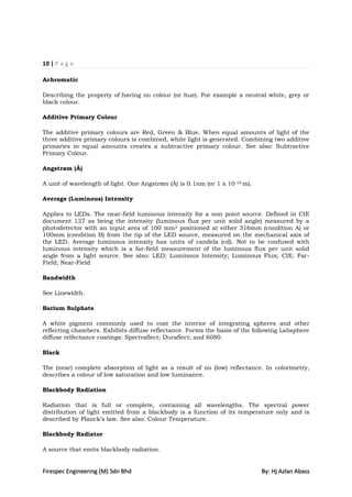 10 | P a g e

Achromatic

Describing the property of having no colour (or hue). For example a neutral white, grey or
black colour.

Additive Primary Colour

The additive primary colours are Red, Green & Blue. When equal amounts of light of the
three additive primary colours is combined, white light is generated. Combining two additive
primaries in equal amounts creates a subtractive primary colour. See also: Subtractive
Primary Colour.

Angstrøm (Å)

A unit of wavelength of light. One Angstrøm (Å) is 0.1nm (or 1 x 10 -10 m).

Average (Luminous) Intensity

Applies to LEDs. The near-field luminous intensity for a non point source. Defined in CIE
document 127 as being the intensity (luminous flux per unit solid angle) measured by a
photodetector with an input area of 100 mm2 positioned at either 316mm (condition A) or
100mm (condition B) from the tip of the LED source, measured on the mechanical axis of
the LED. Average luminous intensity has units of candela (cd). Not to be confused with
luminous intensity which is a far-field measurement of the luminous flux per unit solid
angle from a light source. See also: LED; Luminous Intensity; Luminous Flux; CIE; Far-
Field; Near-Field

Bandwidth

See Linewidth.

Barium Sulphate

A white pigment commonly used to coat the interior of integrating spheres and other
reflecting chambers. Exhibits diffuse reflectance. Forms the basis of the following Labsphere
diffuse relfectance coatings: Spectraflect; Duraflect; and 6080.

Black

The (near) complete absorption of light as a result of no (low) reflectance. In colorimetry,
describes a colour of low saturation and low luminance.

Blackbody Radiation

Radiation that is full or complete, containing all wavelengths. The spectral power
distribution of light emitted from a blackbody is a function of its temperature only and is
described by Planck‟s law. See also: Colour Temperature.

Blackbody Radiator

A source that emits blackbody radiation.


Firespec Engineering (M) Sdn Bhd                                              By: Hj Azlan Abass
 