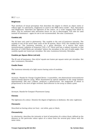 11 | P a g e

Brightness

That attribute of visual perception that describes the degree to which an object emits or
reflects light. In colorimetry, brightness is used in the HSB colour model – Hue, Saturation
and Brightness. Describes the lightness of the colour, on a scale ranging from black to
white. Can be confused with saturation hence its use is discouraged. Can also be used
instead of luminance – again its use is not recommended. See also: Luminance.

Candela (cd)

The SI base unit used in photometry. The candela is the unit of luminous intensity. The
candela is one of the seven base units of the SI system. Since 1979, the candela has been
defined as: “the luminous intensity, in a given direction, of a source that emits
monochromatic radiation of frequency 540 x 10 12 Hertz and has a radiant intensity in that
direction of 1/683 Watts per steradian” (where the steradian is the unit of solid angle). One
candela equals one lumen per steradian. See also: Luminous Intensity; Steradian.

Candela per Square Meter (cd/m2)

The SI unit of luminance. One cd/m 2 equals one lumen per square meter per steradian. See
also: Luminance; Steradian.

Candle Power

The luminous intensity of a light source having units of candelas.

CCD

Acronym. Stands for Charge Coupled Device. A monolithic, two-dimensional semiconductor
(silicon-based) detector array. When illuminated by optical radiation in the range between
approximately 300 and 1100nm, produces a photocurrent, the magnitude of which is
proportional to the level of light received. Each detector in the array is called a pixel.

CFL

Acronym. Stands for Compact Fluorescent Lamp.

Chroma

The lightness of a colour. Denotes the degree of lightness or darkness. See also: Lightness.

Chromatic

Described as having colour (or hue) – not white, grey or black.

Chromaticity

In colorimetry, describes the intensity or level of saturation of a colour (hue), defined as the
distance in the particular colour space of a colour from the neutral grey colour with the
same value.



Firespec Engineering (M) Sdn Bhd                                              By: Hj Azlan Abass
 