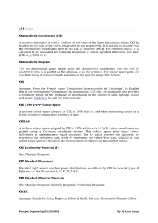 12 | P a g e

Chromaticity Coordinates (CIE)

A numeric descriptor of colour. Defined as the ratio of the three tristimulus values XYZ in
relation to the sum of the three, designated by xyz respectively. It is normal to assume that
the chromaticity coordinates refer to the CIE 2° observer (1931). For reflected colour, it is
assumed to be calculated for standard illuminant C unless specified differently. See also:
(CIE) x, y; (CIE) u‟, v‟.

Chromaticity Diagram

The two-dimensional graph which plots the chromaticity coordinates. For the CIE 2°
observer (1931), x is plotted as the abscissa, y as the ordinate. The colour space plots the
spectrum locus of monochromatic radiation in the spectral range 380-770nm.

CIE

Acronym. From the French name "Commission Internationale de L'éclairage". In English
this is the International Commission on Illumination. CIE sets the standards and provides
a worldwide forum for the exchange of information on the science of light, lighting, colour
and vision. Click here to visit the CIE's web site

CIE 1976 L*u*v* Colour Space

A uniform colour space adopted by CIE in 1976 that is used when measuring colour as a
result of additive mixing from emitters of light.

CIELAB

A uniform colour space adopted by CIE in 1976 within which L*a*b* colour coordinates are
plotted using a Cartesian coordinate system. This colour space plots equal colour
differences at approximately equal distances. The L* value denotes the lightness, a*
represents the red/green axis, while b* represents the yellow/blue axis. CIELAB is that
colour space used in relation to the measurement of reflected or transmitted colour.

CIE Luminosity Function (Y)

See: Photopic Response.

CIE Standard Illuminant

Standard light source spectral power distributions as defined by CIE for several types of
light source. See Illuminant A, B, C, D, E & F.

CIE Standard Observer Function

See: Photopic Response; Scotopic Response; Tristmulus Response.

CMYK

Acronym. Stands for Cyan, Magenta, Yellow & blacK. See also: Subtractive Primary Colour.



Firespec Engineering (M) Sdn Bhd                                            By: Hj Azlan Abass
 