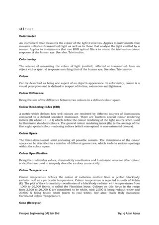 13 | P a g e

Colorimeter

An instrument that measures the colour of the light it receives. Applies to instruments that
measure reflected (transmitted) light as well as to those that analyse the light emitted by a
source. Applies to instruments that use RGB optical filters to mimic the tristimulus colour
response of the human eye. See also: Tristimulus.

Colorimetry

The science of measuring the colour of light (emitted, reflected or transmitted) from an
object with a spectral response matching that of the human eye. See also: Tristimulus.

Colour

Can be described as being one aspect of an object‟s appearance. In colorimetry, colour is a
visual perception and is defined in respect of its hue, saturation and lightness.

Colour Difference

Being the size of the difference between two colours in a defined colour space.

Colour Rendering Index (CRI)

A metric which defines how well colours are rendered by different sources of illumination
compared to a defined standard illuminant. There are fourteen special colour rendering
indices (Ri where i = 1-14) which define the colour rendering of the light source when used
to illuminate standard colours. The general colour rendering index (Ra) is the average of the
first eight special colour rendering indices (which correspond to non-saturated colours).

Colour Space

The three-dimensional solid enclosing all possible colours. The dimensions of the colour
space can be described in a number of different geometries, which leads to various spacings
within the colour space.

Colour Specification

Being the tristimulus values, chromaticity coordinates and luminance value (or other colour
scale) that are used to uniquely describe a colour numerically.

Colour Temperature

Colour temperature defines the colour of radiation emitted from a perfect blackbody
radiator held at a particular temperature. Colour temperature is reported in units of Kelvin
(K). The plot of the chromaticity coordinates of a blackbody radiator with temperatures from
1,000 to 20,000 Kelvin is called the Planckian locus. Colours on this locus in the range
from 2,500 to 20,000 K are considered to be white, with 2,500 K being reddish white and
20,000 K being bluish white (warm to cool white). See also: Black Body Radiation;
Correlated Colour Temperature.

Cone (Receptor)


Firespec Engineering (M) Sdn Bhd                                             By: Hj Azlan Abass
 