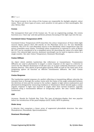 14 | P a g e

The visual receptor in the retina of the human eye responsible for daylight adapted, colour
vision. There are three types of cones, each sensitive to red, green or blue wavelengths. See
also: Retina; Rod.

Cornea

The transparent front part of the human eye. To use an engineering analogy, the cornea
functions as a "dust cap" and also performs primary focussing of the light rays into the eye.

Correlated Colour Temperature (CCT)

Correlated Colour Temperature (CCT) describes the colour temperature of those white light
sources whose colours don‟t fall exactly on the Planckian locus (i.e. for non blackbody
emitters). The CCT of a non-Planckian source is the blackbody colour temperature that the
source resembles most closely. Correlated colour temperature is reported in units of Kelvin
(K). CCT can be considered to be a simplified metric for describing the colour of a white light
source. For coloured light sources, dominant wavelength can be used to express colour in a
single number. See also: Colour Temperature; Dominant Wavelength.

Cosine Diffuser

An object which exhibits Lambertian like reflectance or transmittance. Transmission
diffusers are used in photometry to impart a cosine response at the input to a detector to
correct for the effective illuminance of off-axis rays, or to more uniformly illuminate a multi-
element detector. Thin sheets of ground glass (quartz), PTFE as well as the input port of an
integrating sphere all function as effective transmission diffusers. See also: Cosine
Response.

Cosine Response

The Lambertian spatial response of a perfect reflecting or transmitting diffuser whereby the
intensity from or through the surface varies with the cosine of the angle subtended between
the direction of view and the normal to the surface. Applies to light meters (radiometers and
photometers) designed for measuring irradiance or illuminance which should apply a cosine
angular response to light rays received at angles other than normal incidence, typically
achieved using a transmission diffuser or integrating sphere. See also: Cosine Diffuser;
Lambertian.

CRT

Acronym. Stands for Cathode Ray Tube. The type of television display that was popular
before the introduction of flat panel displays (LCD, OLED, RPTV & plasma).

Diode Array

A detector that comprises a linear array of segmented photodiode detectors. See also:
Photodetector; Photodiode; Spectroradiometer.

Dominant Wavelength




Firespec Engineering (M) Sdn Bhd                                              By: Hj Azlan Abass
 