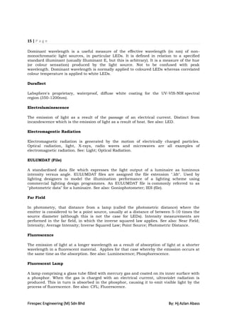15 | P a g e

Dominant wavelength is a useful measure of the effective wavelength (in nm) of non-
monochromatic light sources, in particular LEDs. It is defined in relation to a specified
standard illuminant (usually Illuminant E, but this is arbitrary). It is a measure of the hue
(or colour sensation) produced by the light source. Not to be confused with peak
wavelength. Dominant wavelength is normally applied to coloured LEDs whereas correlated
colour temperature is applied to white LEDs.

Duraflect

Labsphere's proprietary, waterproof, diffuse white coating for the UV-VIS-NIR spectral
region (350-1200nm).

Electroluminescence

The emission of light as a result of the passage of an electrical current. Distinct from
incandescence which is the emission of light as a result of heat. See also: LED.

Electromagentic Radiation

Electromagnetic radiation is generated by the motion of electrically charged particles.
Optical radiation, light, X-rays, radio waves and microwaves are all examples of
electromagnetic radiation. See: Light; Optical Radiation.

EULUMDAT (File)

A standardised data file which expresses the light output of a luminaire as luminous
intensity versus angle. EULUMDAT files are assigned the file extension ".ldt". Used by
lighting designers to model the illumination performance of a lighting scheme using
commercial lighting design programmes. An EULUMDAT file is commonly referred to as
"photometric data" for a luminaire. See also: Goniophotometer; IES (file).

Far Field

In photometry, that distance from a lamp (called the photometric distance) where the
emitter is considered to be a point source, usually at a distance of between 5-10 times the
source diameter (although this is not the case for LEDs). Intensity measurements are
performed in the far field, in which the inverse squared law applies. See also: Near Field;
Intensity; Average Intensity; Inverse Squared Law; Point Source; Photometric Distance.

Fluorescence

The emission of light at a longer wavelength as a result of absorption of light at a shorter
wavelength in a fluorescent material. Applies for that case whereby the emission occurs at
the same time as the absorption. See also: Luminescence; Phosphorescence.

Fluorescent Lamp

A lamp comprising a glass tube filled with mercury gas and coated on its inner surface with
a phosphor. When the gas is charged with an electrical current, ultraviolet radiation is
produced. This in turn is absorbed in the phosphor, causing it to emit visible light by the
process of fluorescence. See also: CFL; Fluorescence.



Firespec Engineering (M) Sdn Bhd                                            By: Hj Azlan Abass
 