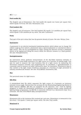 16 | P a g e

Foot-candle (fc)

The English unit of illuminance. One foot-candle (fc) equals one lumen per square foot,
which equals 10.76 lux. See also: Illuminance; Lux.

Foot-Lambert (fL)

The English unit of luminance. One foot-Lambert (fL) equals 1/π candelas per square foot,
which equals 3.426 candelas per sq. meter. See also: Luminance.

Fovia

That part of the eye‟s retina that has the greatest density of cones. See also: Retina, Cone.

Goniometer

A goniometer is an (electro) mechanical positioning device which allows one to change the
relative angle (φ, θ) at which a photometer (also a spectroradiometer or colorimeter) views a
light source. This can be accomplished by either moving the detector around a stationary
source or by tipping and tilting the source whilst the detector remains in a fixed position.
See also: Goniophotometer.

Goniophotometer

An instrument which performs measurements of the (far-field) luminous intensity or
illuminance or (near-field) luminance of a light source as a function of viewing angle. Can
also be used to measure the total luminous flux of a light source by measuring the
directional luminous intensity and integrating over 4π steradians. A goniophotometer is
commonly used to measure so-called "photometric data" for luminaires. Photometric data in
this context is the light output (luminous intensity) as a function of angle presented in
industry-standard file formats. See also: EULUMDAT; Goniometer; IES.

Hue

The perceived colour of a light source.

IES (File)

A standardised data file which expresses the light output of a luminaire as luminous
intensity versus angle. Derives from the acronym for the Illuminating Engineering Society of
North America (IESNA). IES files are assigned the file extension ".ies". Used by lighting
designers to model the illumination performance of a lighting scheme using commercial
lighting design programmes. An IES file is commonly referred to as "photometric data" for a
luminaire. See also: EULUMDAT (file); Goniophotometer.

Illuminance

Illuminance (Ev) is the luminous flux received per unit area. Illuminance is measured in lux
(lx) where 1 lux equals 1 lumen per square meter. See also: Foot-candle.

Illuminant A


Firespec Engineering (M) Sdn Bhd                                              By: Hj Azlan Abass
 