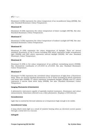 17 | P a g e

Illuminant A (CIE) represents the colour temperature of an incandescent lamp (2856K). See
also: Standard Illuminant; Colour Temperature.

Illuminant B

Illuminant B (CIE) represents the colour temperature of direct sunlight (4874K). See also:
Standard Illuminant; Colour Temperature.

Illuminant C

Illuminant C (CIE) represents the colour temperature of indirect sunlight (6774K). See also:
Standard Illuminant; Colour Temperature.

Illuminant D

Illuminant D (CIE) represents the colour temperature of daylight. There are several
standard illuminants in the D series including D50 which represents bright incandescent
light (5000K) and D65 which represents natural daylight (6504K). See also: Standard
Illuminant; Colour Temperature.

Illuminant E

Illuminant E (CIE) is the colour temperature of an artificial, normalising source (5500K).
Has chromaticity coordinates of x=0.3333 & y=0.3333. See also: Standard Illuminant;
Colour Temperature.

Illuminant F

Illuminant F (CIE) represents the correlated colour temperature of light from a fluorescent
lamp. There are several standard illuminants in the F series including F2 which represents
cool white light (4200K), F7 which represents broadband daylight (6500K) and F11 which
represents a narrow band white lamp (4000K). See also: Standard Illuminant; Colour
Temperature.

Imaging Photometer (Colorimeter)

A photometric instrument capable of spatially-resolved luminance, illuminance and colour
measurements. Sometimes referred to as a video photometer. Employs a CCD detector.

Incandescence

Light that is emitted by thermal radiation at a temperature high enough to be visible.

Incandescent Lamp

A lamp which emits light as a result of resistive heating when an electrical current passes
through a metal wire in a vacuum.

Infragold




Firespec Engineering (M) Sdn Bhd                                            By: Hj Azlan Abass
 