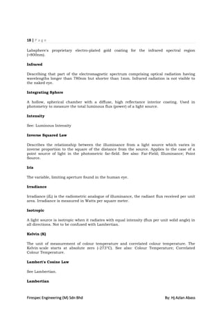 18 | P a g e

Labsphere's proprietary electro-plated gold coating for the infrared spectral region
(>800nm).

Infrared

Describing that part of the electromagnetic spectrum comprising optical radiation having
wavelengths longer than 780nm but shorter than 1mm. Infrared radiation is not visible to
the naked eye.

Integrating Sphere

A hollow, spherical chamber with a diffuse, high reflectance interior coating. Used in
photometry to measure the total luminous flux (power) of a light source.

Intensity

See: Luminous Intensity

Inverse Squared Law

Describes the relationship between the illuminance from a light source which varies in
inverse proportion to the square of the distance from the source. Applies to the case of a
point source of light in the photometric far-field. See also: Far-Field; Illuminance; Point
Source.

Iris

The variable, limiting aperture found in the human eye.

Irradiance

Irradiance (Ee) is the radiometric analogue of illuminance, the radiant flux received per unit
area. Irradiance is measured in Watts per square meter.

Isotropic

A light source is isotropic when it radiates with equal intensity (flux per unit solid angle) in
all directions. Not to be confused with Lambertian.

Kelvin (K)

The unit of measurement of colour temperature and correlated colour temperature. The
Kelvin scale starts at absolute zero (-273°C). See also: Colour Temperature; Correlated
Colour Temperature.

Lambert's Cosine Law

See Lambertian.

Lambertian



Firespec Engineering (M) Sdn Bhd                                              By: Hj Azlan Abass
 