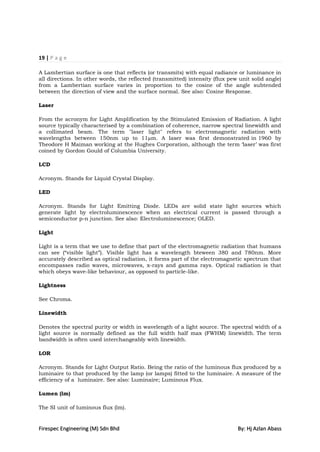 19 | P a g e

A Lambertian surface is one that reflects (or transmits) with equal radiance or luminance in
all directions. In other words, the reflected (transmitted) intensity (flux pew unit solid angle)
from a Lambertian surface varies in proportion to the cosine of the angle subtended
between the direction of view and the surface normal. See also: Cosine Response.

Laser

From the acronym for Light Amplification by the Stimulated Emission of Radiation. A light
source typically characterised by a combination of coherence, narrow spectral linewidth and
a collimated beam. The term "laser light" refers to electromagnetic radiation with
wavelengths between 150nm up to 11µm. A laser was first demonstrated in 1960 by
Theodore H Maiman working at the Hughes Corporation, although the term „laser‟ was first
coined by Gordon Gould of Columbia University.

LCD

Acronym. Stands for Liquid Crystal Display.

LED

Acronym. Stands for Light Emitting Diode. LEDs are solid state light sources which
generate light by electroluminescence when an electrical current is passed through a
semiconductor p-n junction. See also: Electroluminescence; OLED.

Light

Light is a term that we use to define that part of the electromagnetic radiation that humans
can see (“visible light”). Visible light has a wavelength bteween 380 and 780nm. More
accurately described as optical radiation, it forms part of the electromagnetic spectrum that
encompasses radio waves, microwaves, x-rays and gamma rays. Optical radiation is that
which obeys wave-like behaviour, as opposed to particle-like.

Lightness

See Chroma.

Linewidth

Denotes the spectral purity or width in wavelength of a light source. The spectral width of a
light source is normally defined as the full width half max (FWHM) linewidth. The term
bandwidth is often used interchangeably with linewidth.

LOR

Acronym. Stands for Light Output Ratio. Being the ratio of the luminous flux produced by a
luminaire to that produced by the lamp (or lamps) fitted to the luminaire. A measure of the
efficiency of a luminaire. See also: Luminaire; Luminous Flux.

Lumen (lm)

The SI unit of luminous flux (lm).


Firespec Engineering (M) Sdn Bhd                                               By: Hj Azlan Abass
 