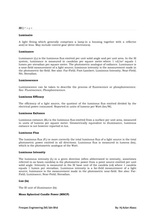 20 | P a g e

Luminaire

A light fitting which generally comprises a lamp in a housing together with a reflector
and/or lens. May include control gear (drive electronics).

Luminance

Luminance (Lv) is the luminous flux emitted per unit solid angle and per unit area. In the SI
system, luminance is measured in candelas per square meter where 1 cd/m2 equals 1
lumen per steradian per square meter. The photometric analogue of radiance. Luminance is
a near-field measurement of a light source; luminous intensity is the measurement made in
the photometric far-field. See also: Far-Field; Foot-Lambert; Luminous Intensity; Near-Field;
Nit; Steradian.

Luminescence

Luminescence can be taken to describe the process of fluorescence or phosphorescence.
See: Fluorescence, Phosphorescence.

Luminous Efficacy

The efficiency of a light source, the quotient of the luminous flux emitted divided by the
electrical power consumed. Reported in units of lumens per Watt (lm/W).

Luminous Exitance

Luminous exitance (Mv) is the luminous flux emitted from a surface per unit area, measured
in units of lumens per square meter. Geometrically equivalent to illuminance, luminous
exitance is not however reported in lux.

Luminous Flux

The luminous flux (Fv) or more correctly the total luminous flux of a light source is the total
photometric power emitted in all directions. Luminous flux is measured in lumens (lm),
which is the photometric analogue of the Watt.

Luminous Intensity

The luminous intensity (Iv) in a given direction (often abbreviated to intensity, sometimes
referred to as beam candela) is the photometric power from a point source emitted per unit
solid angle. Intensity is measured in the SI base unit of the candela (cd) where 1 candela
equals 1 lumen per steradian. Luminous intensity is a far-field measurement of a light
source; luminance is the measurement made in the photometric near-field. See also: Far-
Field; Luminance; Near-Field; Steradian.

Lux (lx)

The SI unit of illuminance (lx).

Mean Spherical Candle Power (MSCP)




Firespec Engineering (M) Sdn Bhd                                              By: Hj Azlan Abass
 