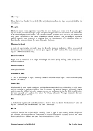 21 | P a g e

Mean Spherical Candle Power (M.S.C.P.) is the luminous flux of a light source divided by 4π
steradians.

Mesopic

Photopic (cone) vision operates when the eye sees luminance levels of ≥ 3 candelas per
square meter, whereas scotopic (night time) vision operates when the luminance falls below
0.01 candelas per square meter. For luminance levels between 0.01 and 3 cd/m 2, both rods
and cones contribute to the vision process to varying degrees. This "in-between" region is
called mesopic, and research is ongoing into the development of a standard observer
function for mesopic vision. See also: Photopic; Scotopic.

Micrometer (µm)

A unit of wavelength, normally used to describe infrared radiation. Often abbreviated
to 'micron'. One micrometer or micron (µm) equals 1 x 10-6 meters. One micrometer also
equals 1000 nanometers (nm).

Monochromatic

Light that is composed of a single wavelength or colour (hue), having 100% purity and a
narrow linewidth.

Monochromator

See Spectrometer.

Nanometer (nm)

A unit of wavelength of light, normally used to describe visible light. One nanometer (nm)
equals 10-9 meters.

Near-Field

In photometry, that region close to a lamp where the emitter is not considered to be a point
source, usually at a distance of less than 5-10 times the source diameter (although this is
not the case for LEDs). Intensity measurements are performed in the far field, in which the
inverse squared law applies. See also: Far Field, Intensity, Average Intensity, Inverse
Squared Law, Point Source.

Nit

A historically significant unit of luminance. Derives from the Latin "to illuminate". One nit
equals 1 candela per square meter. See also: Luminance.

OLED

Acronym. Stands for Organic Light Emitting Diode. A type of light emiting diode (LED) with
an emissive electroluminescent layer made of organic compunds. Related devices are Light
Emitting Polymers (LEPs). See also: Electroluminescence; LED.




Firespec Engineering (M) Sdn Bhd                                            By: Hj Azlan Abass
 