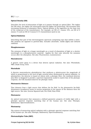 22 | P a g e

Optical Density (OD)

Describes the level of attenuation of light as it passes through an optical filter. The higher
the OD value, the higher the attenuation (and the higher the protection). OD increases with
increasing thickness of absorptive filters. Optical density is the logarithm (to the base ten)
of the reciprocal of the transmittance. For example, an OD of 1 means 10%, an OD of 2
means 1% and an OD of 3 means 0.1% transmittance (and so on)

Optical Radiation

Describing that part of the electromagnetic spectrum comprising rays that exhibit a wave-
like property (as opposed to particle-like). Includes ultraviolet, visible (light) and infrared
radiation.

Phosphorescence

The emission of light at a longer wavelength as a result of absorption of light at a shorter
wavelength in a phosphorescent material. Applies for that case whereby the emission
occurs after the absorption. See also: Fluorescence, Luminescence.

Photodetector

A generic name given to a device that detects optical radiation. See also: Photodiode;
PMT; Diode Array; CCD.

Photodiode

A discrete semiconductor photodetector that produces a photocurrent the magnitude of
which is proportional to the level of light received when illuminated by optical radiation. In
photometers, the detector is based on silicon with a photopic filter; the combined detector
plus filter is designed to provide a spectral responsivity scaled to match that of the photopic
response, the CIE standard observer for photopic vision.

Photometric Distance

That distance from a light source that defines the far field. In the photometric far-field,
illuminance (irradiance) varies in inverse proportion to the square of the distance form the
light source. See also: Inverse Squared Law; Far-Field; Near-Field.

Photometer

An optical instrument that measures a defined geometric property of visible light with a
photopic spectral response matching that of the human eye. See also: Photopic;
Radiometer; Spectroradiometer.

Photometry

The science of measuring optical radiation with a photopic spectral response matching that
of the human eye. See also: Photopic; Radiometry; Spectroradiometry.

Photomultiplier Tube (PMT)


Firespec Engineering (M) Sdn Bhd                                             By: Hj Azlan Abass
 