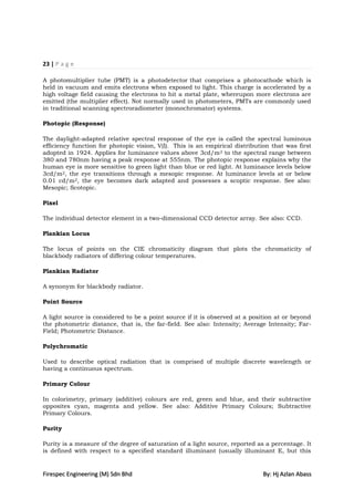 23 | P a g e

A photomultiplier tube (PMT) is a photodetector that comprises a photocathode which is
held in vacuum and emits electrons when exposed to light. This charge is accelerated by a
high voltage field causing the electrons to hit a metal plate, whereupon more electrons are
emitted (the multiplier effect). Not normally used in photometers, PMTs are commonly used
in traditional scanning spectroradiometer (monochromator) systems.

Photopic (Response)

The daylight-adapted relative spectral response of the eye is called the spectral luminous
efficiency function for photopic vision, V(l). This is an empirical distribution that was first
adopted in 1924. Applies for luminance values above 3cd/m 2 to the spectral range between
380 and 780nm having a peak response at 555nm. The photopic response explains why the
human eye is more sensitive to green light than blue or red light. At luminance levels below
3cd/m2, the eye transitions through a mesopic response. At luminance levels at or below
0.01 cd/m2, the eye becomes dark adapted and possesses a scoptic response. See also:
Mesopic; Scotopic.

Pixel

The individual detector element in a two-dimensional CCD detector array. See also: CCD.

Plankian Locus

The locus of points on the CIE chromaticity diagram that plots the chromaticity of
blackbody radiators of differing colour temperatures.

Plankian Radiator

A synonym for blackbody radiator.

Point Source

A light source is considered to be a point source if it is observed at a position at or beyond
the photometric distance, that is, the far-field. See also: Intensity; Average Intensity; Far-
Field; Photometric Distance.

Polychromatic

Used to describe optical radiation that is comprised of multiple discrete wavelength or
having a continuous spectrum.

Primary Colour

In colorimetry, primary (additive) colours are red, green and blue, and their subtractive
opposites cyan, magenta and yellow. See also: Additive Primary Colours; Subtractive
Primary Colours.

Purity

Purity is a measure of the degree of saturation of a light source, reported as a percentage. It
is defined with respect to a specified standard illuminant (usually illuminant E, but this


Firespec Engineering (M) Sdn Bhd                                             By: Hj Azlan Abass
 
