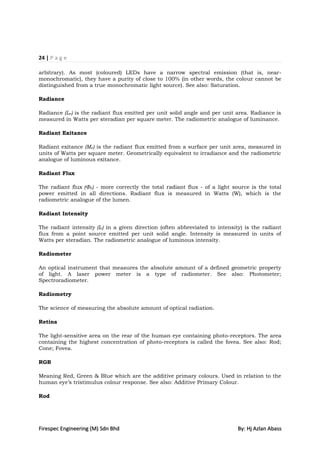 24 | P a g e

arbitrary). As most (coloured) LEDs have a narrow spectral emission (that is, near-
monochromatic), they have a purity of close to 100% (in other words, the colour cannot be
distinguished from a true monochromatic light source). See also: Saturation.

Radiance

Radiance (Le) is the radiant flux emitted per unit solid angle and per unit area. Radiance is
measured in Watts per steradian per square meter. The radiometric analogue of luminance.

Radiant Exitance

Radiant exitance (Me) is the radiant flux emitted from a surface per unit area, measured in
units of Watts per square meter. Geometrically equivalent to irradiance and the radiometric
analogue of luminous exitance.

Radiant Flux

The radiant flux (Φe) - more correctly the total radiant flux - of a light source is the total
power emitted in all directions. Radiant flux is measured in Watts (W), which is the
radiometric analogue of the lumen.

Radiant Intensity

The radiant intensity (Ie) in a given direction (often abbreviated to intensity) is the radiant
flux from a point source emitted per unit solid angle. Intensity is measured in units of
Watts per steradian. The radiometric analogue of luminous intensity.

Radiometer

An optical instrument that measures the absolute amount of a defined geometric property
of light. A laser power meter is a type of radiometer. See also: Photometer;
Spectroradiometer.

Radiometry

The science of measuring the absolute amount of optical radiation.

Retina

The light-sensitive area on the rear of the human eye containing photo-receptors. The area
containing the highest concentration of photo-receptors is called the fovea. See also: Rod;
Cone; Fovea.

RGB

Meaning Red, Green & Blue which are the additive primary colours. Used in relation to the
human eye‟s tristimulus colour response. See also: Additive Primary Colour.

Rod




Firespec Engineering (M) Sdn Bhd                                             By: Hj Azlan Abass
 