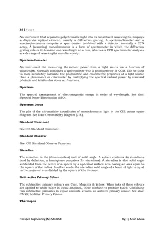 26 | P a g e

An instrument that separates polychromatic light into its constituent wavelengths. Employs
a dispersive optical element, usually a diffraction grating. A spectroradiometer and a
spectrophotometer comprise a spectrometer combined with a detector, normally a CCD
array. A (scanning) monochromator is a form of spectrometer in which the diffraction
grating rotates to transmit one wavelength at a time, whereas a CCD spectrometer analyses
a wide range of wavelengths simultaneously.

Spectroradiometer

An instrument for measuring the radiant power from a light source as a function of
wavelength. Normally combines a spectrometer with a photodetector or CCD. Can be used
to more accurately calculate the photometric and colorimetric properties of a light source
than a photometer or colorimeter by multiplying the spectral radiant power by standard
photopic and tristimulus observer functions.

Spectrum

The spectral arrangement of electromagnetic energy in order of wavelength. See also:
Spectral Power Distribution (SPD).

Spectrum Locus

The plot of the chromaticity coordinates of monochromatic light in the CIE colour space
diagram. See also: Chromaticity Diagram (CIE).

Standard Illuminant

See CIE Standard Illuminant.

Standard Observer

See: CIE Standard Observer Function.

Steradian

The steradian is the (dimensionless) unit of solid angle. A sphere contains 4π steradians
(and by definition, a hemisphere comprises 2π steradians). A steradian is that solid angle
subtended from the centre of a sphere by a spherical surface area having an area equal to
the square of the radius. In other words, the steradian solid angle of a beam of light is equal
to the projected area divided by the square of the distance.

Subtractive Primary Colour

The subtractive primary colours are Cyan, Magenta & Yellow. When inks of these colours
are applied to white paper in equal amounts, these combine to produce black. Combining
two subtractive primaries in equal amounts creates an additive primary colour. See also:
CMYK; Additive Primary Colour.

Thermopile




Firespec Engineering (M) Sdn Bhd                                             By: Hj Azlan Abass
 