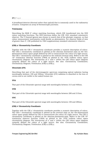 27 | P a g e

A broadband detector (thermal rather than optical) that is commonly used in the radiometry
of lasers. Comprises an array of thermocouple junctions.

Tristimulus

Describing the RGB 2° colour matching functions, which CIE transformed into the XYZ
colour matching functions. The XYZ functions define the CIE 1931 standard colorimetric
observer. The Y channel (green) was chosen to match that of the photopic response, so that
colour measurement instruments could double as photometers. For observer fields of view
of greater than 2°, CIE published its 1964 supplementary standard colorimetric observer.

(CIE) u' Chromaticity Coordinate

Together with the CIE v' chromaticity coordinate provides a numeric description of colour.
The CIE u' chromaticity coordinate is plotted as the abscissa (horizontal axis) on the two-
dimensional colour space graph defined by CIE to communicate the colour of a light source.
The CIE v' chromaticity coordinate is plotted as the ordinate (vertical axis). Refers to the CIE
10° tristimulus observer function (1964) as plotted in the 1976 uniform colour space
chromaticity diagram. The intersection of u' and v' within the CIE colour space diagram
uniquely defines the colour of a light source. See also: Chromaticity Coordinates;
Chromaticity Diagram; Tristimulus; (CIE) x; (CIE) y.

Ultraviolet (UV)

Describing that part of the electromagnetic spectrum comprising optical radiation having
wavelengths between 100 and 400nm. Ultraviolet (UV) radiation is absorbed in the lens or
cornea and is not visible to the naked human eye.

UVA

That part of the Ultraviolet spectral range with wavelengths between 315 and 400nm.

UVB

That part of the Ultraviolet spectral range with wavelengths between 280 and 315nm.

UVC

That part of the Ultraviolet spectral range with wavelengths between 100 and 280nm.

(CIE) v' Chromaticity Coordinate

Together with the CIE u' chromaticity coordinate provides a numeric description of colour.
The CIE v' chromaticity coordinate is plotted as the (vertical axis) on the two-dimensional
colour space graph defined by CIE to communicate the colour of a light source. The CIE u'
chromaticity coordinate is plotted as the abscissa (horizontal axis). Refers to the CIE 10°
tristimulus observer function (1964) as plotted in the 1976 uniform colour space
chromaticity diagram. The intersection of u' and v' within the CIE colour space diagram
uniquely defines the colour of a light source. See also: Chromaticity Coordinates;
Chromaticity Diagram; Tristimulus; (CIE) x; (CIE) y.




Firespec Engineering (M) Sdn Bhd                                              By: Hj Azlan Abass
 