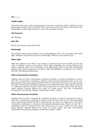 28 | P a g e

Visible (Light)

Describing that part of the electromagnetic spectrum comprising optical radiation having
wavelengths between 380 and 780nm that can be detected by the retina in the human eye.
Wavelengths in this range combine to create the sensation of colour.

V(λ) Function

See Photopic.

Watt (W)

The SI unit of power and radiant flux.

Wavelength

The periodic peak-to-peak distance in an electromagnetic wave. For ultraviolet and visible
light, defined in nanometers (nm); for infrared light, defined in micrometers (µm).

White Light

Light that appears to be white. Can contain a continuous spectrum of light (as from the
sun) or comprise as few as two colours. White light comprising two colours exhibits poor
colour rendering. Light on the Planckian locus (blackbody curve) on the CIE chromaticity
diagram with colour temperatures between 2500 and 20000K is considered to be “white”.
See also: CIE Standard Illuminant.

(CIE) x Chromaticity Coordinate

Together with the CIE y chromaticity coordinate provides a numeric description of colour.
The CIE x chromaticity coordinate is plotted as the abscissa (horizontal axis) on the two-
dimensional colour space graph defined by CIE to communicate the colour of a light source.
The CIE y chromaticity coordinate is plotted as the ordinate (vertical axis). Refers to the CIE
2° tristimulus observer function (1931). The intersection of x and y within the CIE colour
space diagram uniquely defines the colour of a light source. See also: Chromaticity
Coordinates; Chromaticity Diagram; Tristimulus; (CIE) u'; (CIE) v'.

(CIE) y Chromaticity Coordinate

Together with the CIE x chromaticity coordinate provides a numeric description of colour.
The CIE y chromaticity coordinate is plotted as the (vertical axis) on the two-dimensional
colour space graph defined by CIE to communicate the colour of a light source. The CIE x
chromaticity coordinate is plotted as the abscissa (horizontal axis). Refers to the CIE 2°
tristimulus observer function (1931). The intersection of x and y within the CIE colour
space diagram uniquely defines the colour of a light source. See also: Chromaticity
Coordinates; Chromaticity Diagram; Tristimulus; (CIE) u'; (CIE) v'.




Firespec Engineering (M) Sdn Bhd                                             By: Hj Azlan Abass
 
