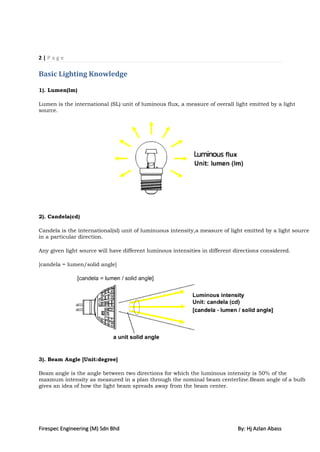 2|Page

Basic Lighting Knowledge

1). Lumen(lm)

Lumen is the international (SL) unit of luminous flux, a measure of overall light emitted by a light
source.




2). Candela(cd)

Candela is the international(sl) unit of luminuous intensity,a measure of light emitted by a light source
in a particular direction.

Any given light source will have different luminous intensities in different directions considered.

[candela = lumen/solid angle]




3). Beam Angle [Unit:degree]

Beam angle is the angle between two directions for which the luminous intensity is 50% of the
maxmum intensity as measured in a plan through the nominal beam centerline.Beam angle of a bulb
gives an idea of how the light beam spreads away from the beam center.




Firespec Engineering (M) Sdn Bhd                                              By: Hj Azlan Abass
 
