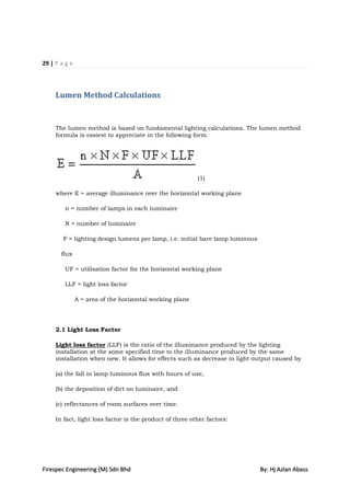 29 | P a g e



     Lumen Method Calculations


     The lumen method is based on fundamental lighting calculations. The lumen method
     formula is easiest to appreciate in the following form.




                                                          (1)

     where E = average illuminance over the horizontal working plane

        n = number of lamps in each luminaire

        N = number of luminaire

        F = lighting design lumens per lamp, i.e. initial bare lamp luminous

       flux

        UF = utilisation factor for the horizontal working plane

        LLF = light loss factor

               A = area of the horizontal working plane




     2.1 Light Loss Factor

     Light loss factor (LLF) is the ratio of the illuminance produced by the lighting
     installation at the some specified time to the illuminance produced by the same
     installation when new. It allows for effects such as decrease in light output caused by

     (a) the fall in lamp luminous flux with hours of use,

     (b) the deposition of dirt on luminaire, and

     (c) reflectances of room surfaces over time.

     In fact, light loss factor is the product of three other factors:




Firespec Engineering (M) Sdn Bhd                                               By: Hj Azlan Abass
 