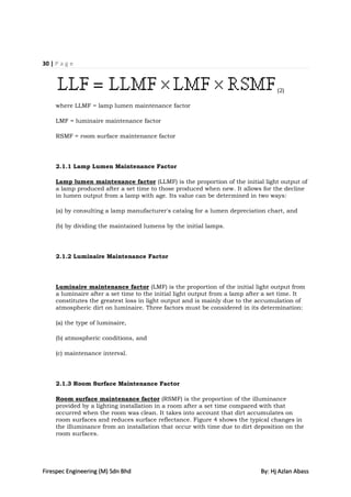 30 | P a g e



                                                                                    (2)

     where LLMF = lamp lumen maintenance factor

     LMF = luminaire maintenance factor

     RSMF = room surface maintenance factor




     2.1.1 Lamp Lumen Maintenance Factor

     Lamp lumen maintenance factor (LLMF) is the proportion of the initial light output of
     a lamp produced after a set time to those produced when new. It allows for the decline
     in lumen output from a lamp with age. Its value can be determined in two ways:

     (a) by consulting a lamp manufacturer's catalog for a lumen depreciation chart, and

     (b) by dividing the maintained lumens by the initial lamps.




     2.1.2 Luminaire Maintenance Factor




     Luminaire maintenance factor (LMF) is the proportion of the initial light output from
     a luminaire after a set time to the initial light output from a lamp after a set time. It
     constitutes the greatest loss in light output and is mainly due to the accumulation of
     atmospheric dirt on luminaire. Three factors must be considered in its determination:

     (a) the type of luminaire,

     (b) atmospheric conditions, and

     (c) maintenance interval.




     2.1.3 Room Surface Maintenance Factor

     Room surface maintenance factor (RSMF) is the proportion of the illuminance
     provided by a lighting installation in a room after a set time compared with that
     occurred when the room was clean. It takes into account that dirt accumulates on
     room surfaces and reduces surface reflectance. Figure 4 shows the typical changes in
     the illuminance from an installation that occur with time due to dirt deposition on the
     room surfaces.




Firespec Engineering (M) Sdn Bhd                                              By: Hj Azlan Abass
 