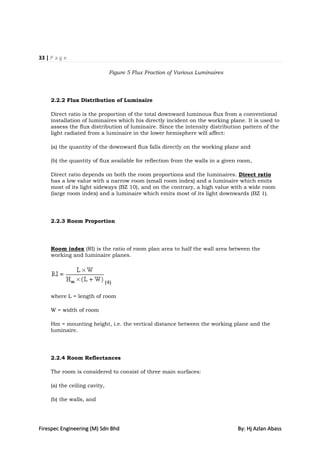 33 | P a g e

                                Figure 5 Flux Fraction of Various Luminaires




     2.2.2 Flux Distribution of Luminaire

     Direct ratio is the proportion of the total downward luminous flux from a conventional
     installation of luminaires which his directly incident on the working plane. It is used to
     assess the flux distribution of luminaire. Since the intensity distribution pattern of the
     light radiated from a luminaire in the lower hemisphere will affect:

     (a) the quantity of the downward flux falls directly on the working plane and

     (b) the quantity of flux available for reflection from the walls in a given room,

     Direct ratio depends on both the room proportions and the luminaires. Direct ratio
     has a low value with a narrow room (small room index) and a luminaire which emits
     most of its light sideways (BZ 10), and on the contrary, a high value with a wide room
     (large room index) and a luminaire which emits most of its light downwards (BZ 1).




     2.2.3 Room Proportion




     Room index (RI) is the ratio of room plan area to half the wall area between the
     working and luminaire planes.




                               (4)

     where L = length of room

     W = width of room

     Hm = mounting height, i.e. the vertical distance between the working plane and the
     luminaire.




     2.2.4 Room Reflectances

     The room is considered to consist of three main surfaces:

     (a) the ceiling cavity,

     (b) the walls, and




Firespec Engineering (M) Sdn Bhd                                                By: Hj Azlan Abass
 