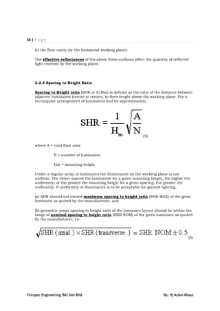 34 | P a g e

     (c) the floor cavity (or the horizontal working plane).

     The effective reflectances of the above three surfaces affect the quantity of reflected
     light received by the working plane.




     2.2.5 Spacing to Height Ratio

     Spacing to Height ratio (SHR or S/Hm) is defined as the ratio of the distance between
     adjacent luminaires (centre to centre), to their height above the working plane. For a
     rectangular arrangement of luminaires and by approximation,




                                                                  (5)

     where A = total floor area

                N = number of luminaires

                Hm = mounting height

     Under a regular array of luminaires the illuminance on the working plane is not
     uniform. The closer spaced the luminaires for a given mounting height, the higher the
     uniformity; or the greater the mounting height for a given spacing, the greater the
     uniformity. If uniformity of illuminance is to be acceptable for general lighting,

     (a) SHR should not exceed maximum spacing to height ratio (SHR MAX) of the given
     luminaire as quoted by the manufacturer, and

     (b) geometric mean spacing to height ratio of the luminaire layout should be within the
     range of nominal spacing to height ratio (SHR NOM) of the given luminaire as quoted
     by the manufacturer, i.e.



                                                                                           (6)




Firespec Engineering (M) Sdn Bhd                                             By: Hj Azlan Abass
 